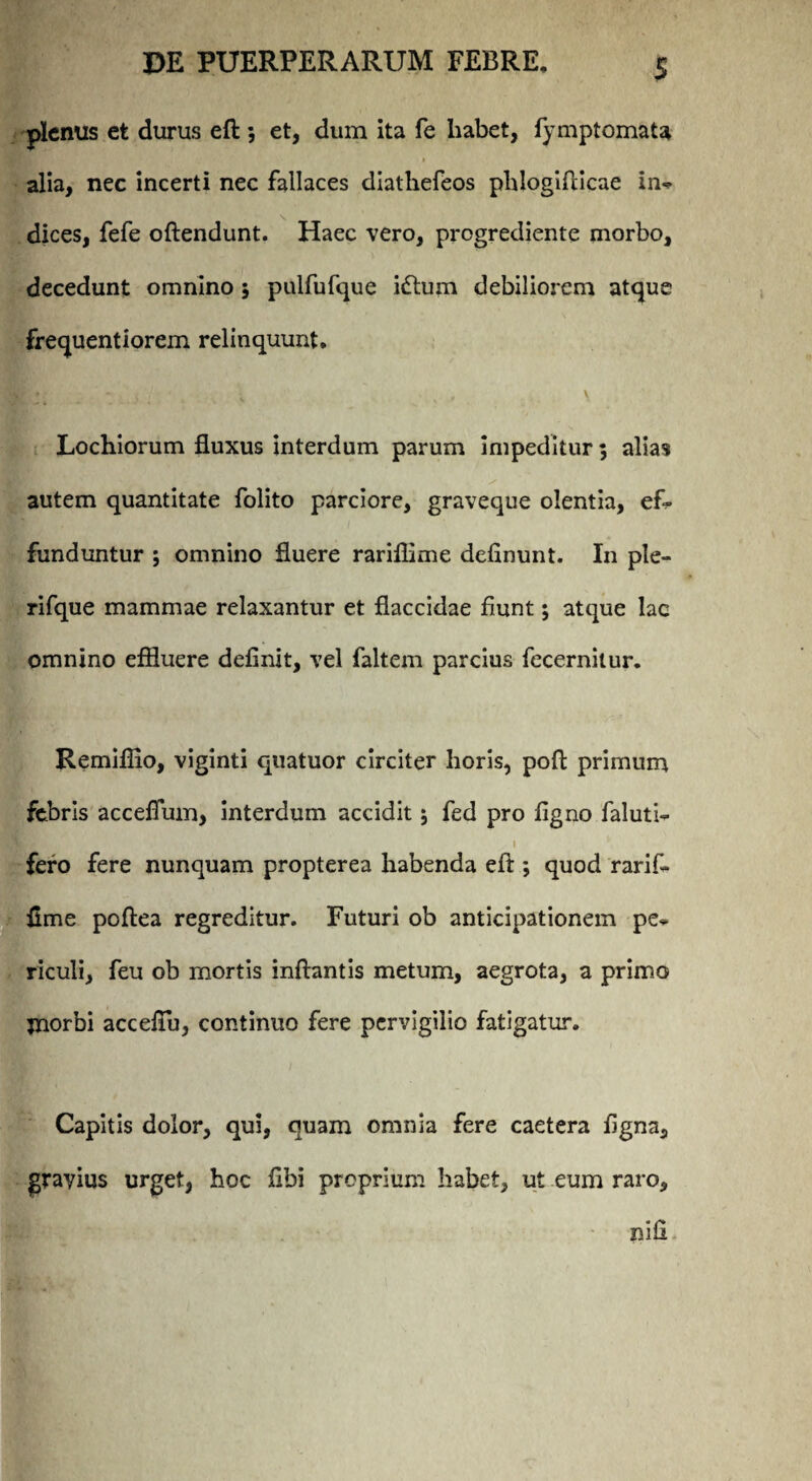 plenus et durus eft: 3 et, dum ita fe habet, fymptomata alia, nec incerti nec fallaces diathefeos phlogifticae in* dices, fefe oftendunt. Haec vero, progrediente morbo, decedunt omnino 3 pulfufque i£lum debiliorem atque frequentiorem relinquunt. Lochiorum fluxus interdum parum impeditur 3 alias autem quantitate folito parciore, graveque olentia, ef¬ funduntur 3 omnino fluere rariflime delinunt. In ple- rifque mammae relaxantur et flaccidae fiunt 3 atque lac omnino effluere definit, vel faltem parcius fecernitur. Remiflio, viginti quatuor circiter horis, poft primum febris accefium, interdum accidit 3 fed pro figno faluti- fero fere nunquam propterea habenda eft ; quod rarift fime poftea regreditur. Futuri ob anticipationem pe* riculi, feu ob mortis inflantis metum, aegrota, a primo morbi acceflu, continuo fere pervigilio fatigatur. Capitis dolor, qui, quam omnia fere caetera figna, gravius urget, hoc fibi proprium habet, ut eum raro.
