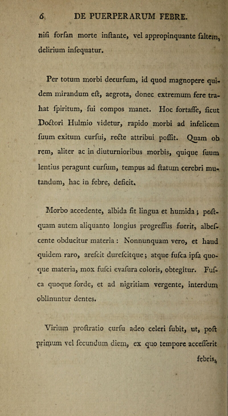 nifi forfan morte inflante, vel appropinquante faltcm, delirium infequatur. Per totum morbi decurfum, id quod magnopere qui¬ dem mirandum efl, aegrota, donec extremum fere tra¬ hat fpiritum, fui compos manet. Hoc fortafle, ficut Do&ori Hulmio videtur, rapido morbi ad infelicem fuum exitum curfui, redte attribui poflit. Quam ob rem, aliter ac in diuturnioribus morbis, quique fuum lentius peragunt curfum, tempus ad flatum cerebri mu-, tandum, hac in febre, deficit. Morbo accedente, albida fit lingua et humida ; pofl- quam autem aliquanto longius progrefliis fuerit, albef- cente obducitur materia : Nonnunquam vero, et haud quidem raro, arefcit durefcitque; atque fufca ipfa quo¬ que materia, mox fufci evafura coloris, obtegitur. Fuf¬ ca quoque forde, et ad nigritiam vergente, interdum oblinuntur dentes. Virium proftratio curfu adeo celeri fubit, ut, poft primum vel fecundum diem, ex quo tempore acceflerit febris*