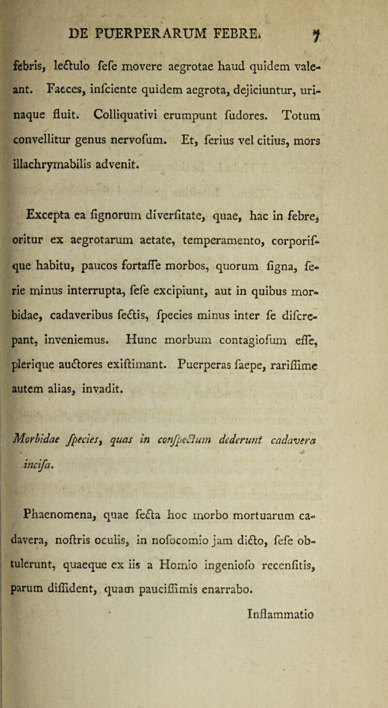 febris, leftulo fefe movere aegrotae haud quidem vale¬ ant. Faeces, infeiente quidem aegrota, dejiciuntur, uri¬ naque fluit. Colliquativi erumpunt fudores. Totum convellitur genus nervofum. Et, ferius vel citius, mors I illachrymabilis advenit. Excepta ea Agnorum diverfltate, quae, hac in febre, oritur ex aegrotarum aetate, temperamento, corporif- que habitu, paucos fortafle morbos, quorum Agna, fe- rie minus interrupta, fefe excipiunt, aut in quibus mor¬ bidae, cadaveribus fe<5tis, fpecies minus inter fe difere- pant, inveniemus. Hunc morbum contagiofum efle, plerique au&ores exiftimant. Puerperas faepe, rariflime autem alias, invadit. Morbidae fpeciesy quas in confpeBum dederunt cadavera .incifa. * I Phaenomena, quae fefta hoc morbo mortuarum, ca¬ davera, noflris oculis, in nofocomio jam di<Ao, fefe ob¬ tulerunt, quaeque ex iis a Homio ingeniofo recenfltis, parum diflident, quam pauciflimis enarrabo. Inflammatio
