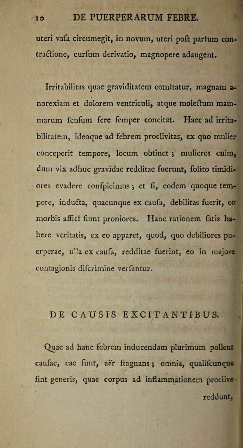 uteri vafa circumegit, in novum, uteri poft partum con* traclione, curfum derivatio, magnopere adaugent. Irritabilitas quae graviditatem comitatur, magnam a- norexiam et dolorem ventriculi, atque moleftum mam¬ marum fenfum fere femper concitat. Haec ad irrita¬ bilitatem, ideoque ad febrem proclivitas, ex quo mulier conceperit tempore, locum obtinet j mulieres enim, dum vix adhuc gravidae redditae fuerunt, folito timidi¬ ores evadere confpicimus ; et fi, eodem quoque tem¬ pore, indufta, quacunque ex caufa, debilitas fuerit, eo morbis affici fiunt proniores. Hanc rationem fatis ha¬ bere veritatis, ex eo apparet, quod, quo debiliores pu¬ erperae, ufia ex caufa, redditae fuerint, eo in majore contagionis difcrimine verfantur, DE CAUSIS EXCITANTIBUS. ' - ' • i / Quae ad hanc febrem inducendam plurimum pollent caufae, eae funt, aer ftagnans; omnia, qualifcunque fint generis, quae corpus ad inflammationem proclive reddunt.