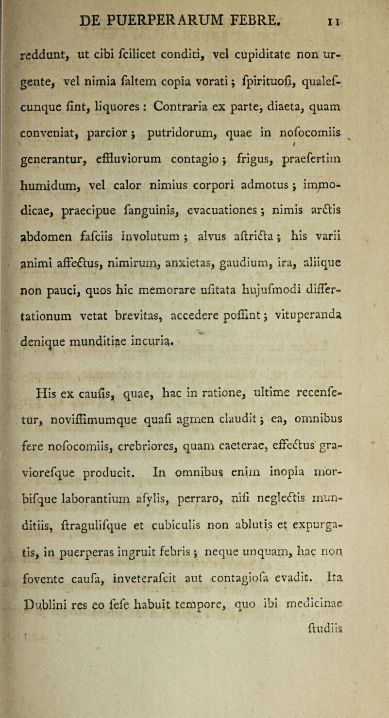 reddunt, ut cibi fcilicet conditi, vel cupiditate non ur¬ gente, vel nimia faltem copia vorati; fpirituofi, qualef- cunque lint, liquores : Contraria ex parte, diaeta, quam conveniat, parcior j putridorum, quae in nofocomiis i generantur, effluviorum contagio; frigus, praefertiin humidum, vel calor nimius corpori admotus ’> immo¬ dicae, praecipue fanguinis, evacuationes; nimis ar£tis abdomen fafciis involutum ; alvus aftri&a; his varii animi affe<Ttus, nimirum, anxietas, gaudium, ira, aliique non pauci, quos hic memorare ufitata hujufmodi difTer- tationum vetat brevitas, accedere pofflnt; vituperanda denique munditiae incuria. His ex caulis, quae, hac in ratione, ultime recenfe- tur, noviffimumque quali agmen claudit j ea, omnibus fere nofocomiis, crebriores, quam caeterae, effe£tus' gra- viorefque producit. In omnibus enim inopia mor- bifque laborantium afylis, perraro, nili negleftis mun¬ ditiis, ftragulifque et cubiculis non ablutis et expurga¬ tis, in puerperas ingruit febris ♦, neque unquam, hac non fovente caufa, inveterafeit aut contagiofa evadit. Ita Dublini res eo fefe habuit tempore, quo ibi medicinae {ludiis