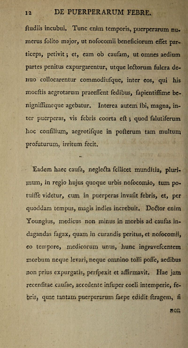 ftudiis incubui. Tunc enim temporis, puerperarum nu- merus folito major, ut nofocomii beneficiorum effiet par¬ ticeps, petivit; et, eam ob caufam, ut omnes aedium partes penitus expurgarentur, utque le&orum fulcra de- nuo collocarentur commodiufque, inter eos, qui his moeftis aegrotarum praeefTent fedibus, fapientiffime be- nigniffimeque agebatur. Interea autem ibi, magna, in- ter puerperas, vis febris coorta eft ; quod falutiferum hoc confilium, aegrotifque in pofterum tam multuna profuturum, irritum fecit. w*. Eadem haec caufa, neglecta fcilicet munditia, pluri¬ mum, in regio hujus quoque urbis nofocomio, tum po- tuiffie videtur, cum in puerperas invafit febris, et, per quoddam tempus, magis indies increbuit. Doflor enim Youngius, medicus non minus in morbis ad caufas in¬ dagandas fagax, quam in curandis peritus, et nofocomii, eo tempore, medicorum unus, hunc ingravefcentem morbum neque levari, neque omnino tolli pofTe, aedibus non prius expurgatis, perfpexit et affirmavit. Hae jam yecenfitae caufae, accedente infuper coeli intemperie, fe¬ bris, quae tantam puerperarum faepe edidit ftragem, fi