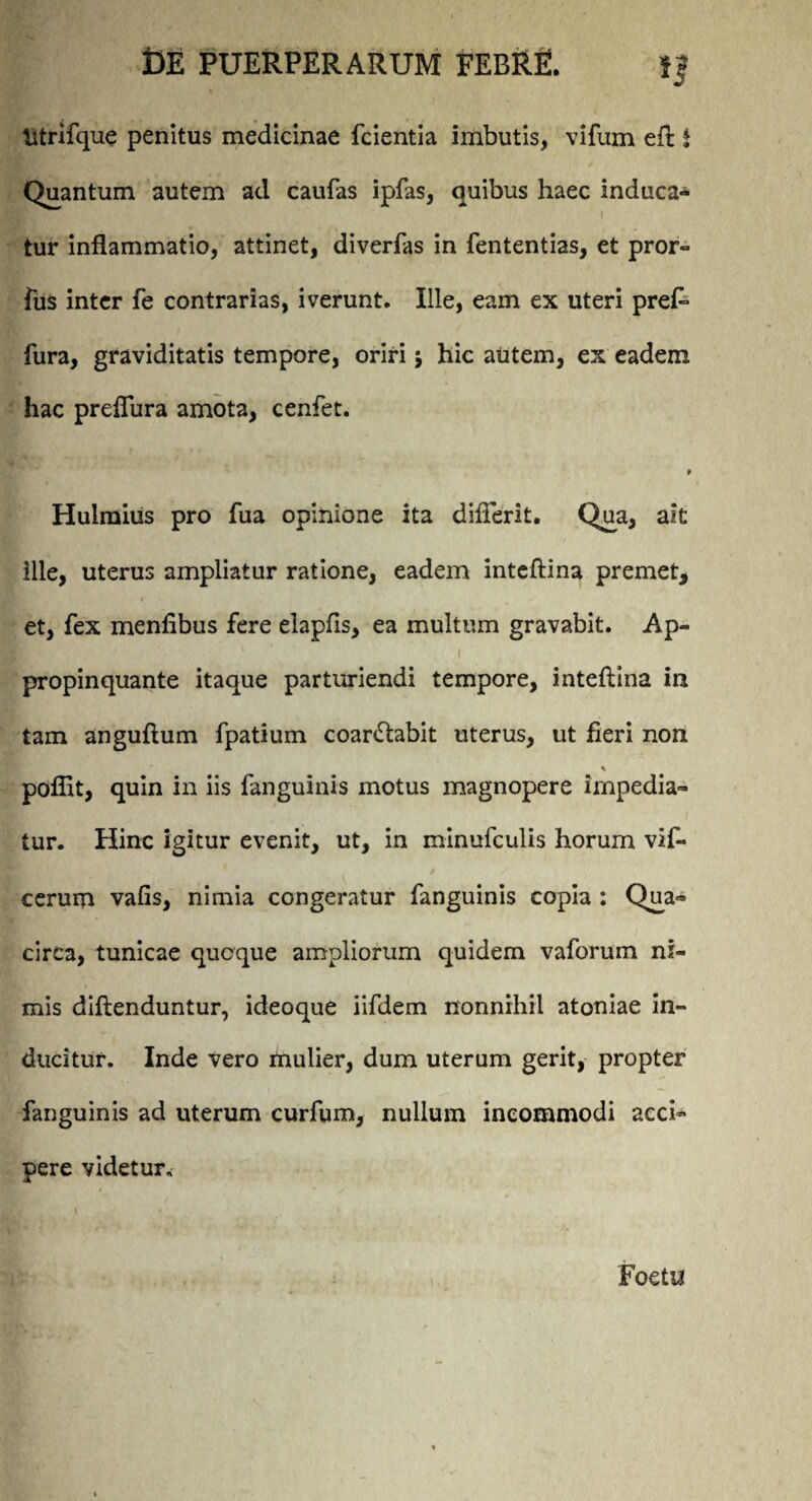 ij titrifque penitus medicinae fcientia imbutis, vifum eft i Quantum autem ad caufas ipfas, quibus haec induca* tur inflammatio, attinet, diverfas in fententias, et pror- fus inter fe contrarias, iverunt. Ille, eam ex uteri pref» fura, graviditatis tempore, oriri j hic autem, ex eadem hac preflura amota, cenfet. 9 Hulmius pro fua opinione ita diflerit. Qua, ait ille, uterus ampliatur ratione, eadem inteftina premet, et, fex menfibus fere elapfls, ea multum gravabit. Ap¬ propinquante itaque parturiendi tempore, inteftina in tam anguftum fpatium coanftabit uterus, ut fieri non pofiit, quin in iis fanguinis motus magnopere impedia¬ tur. Hinc igitur evenit, ut, in minufculis horum vif- cerum vafis, nimia congeratur fanguinis copia : Q^a- circa, tunicae quoque ampliorum quidem vaforum ni¬ mis diftenduntur, ideoque iifdem nonnihil atoniae in¬ ducitur. Inde vero mulier, dum uterum gerit, propter fanguinis ad uterum curfum, nullum incommodi acci¬ pere videtur, / i \ Foetu