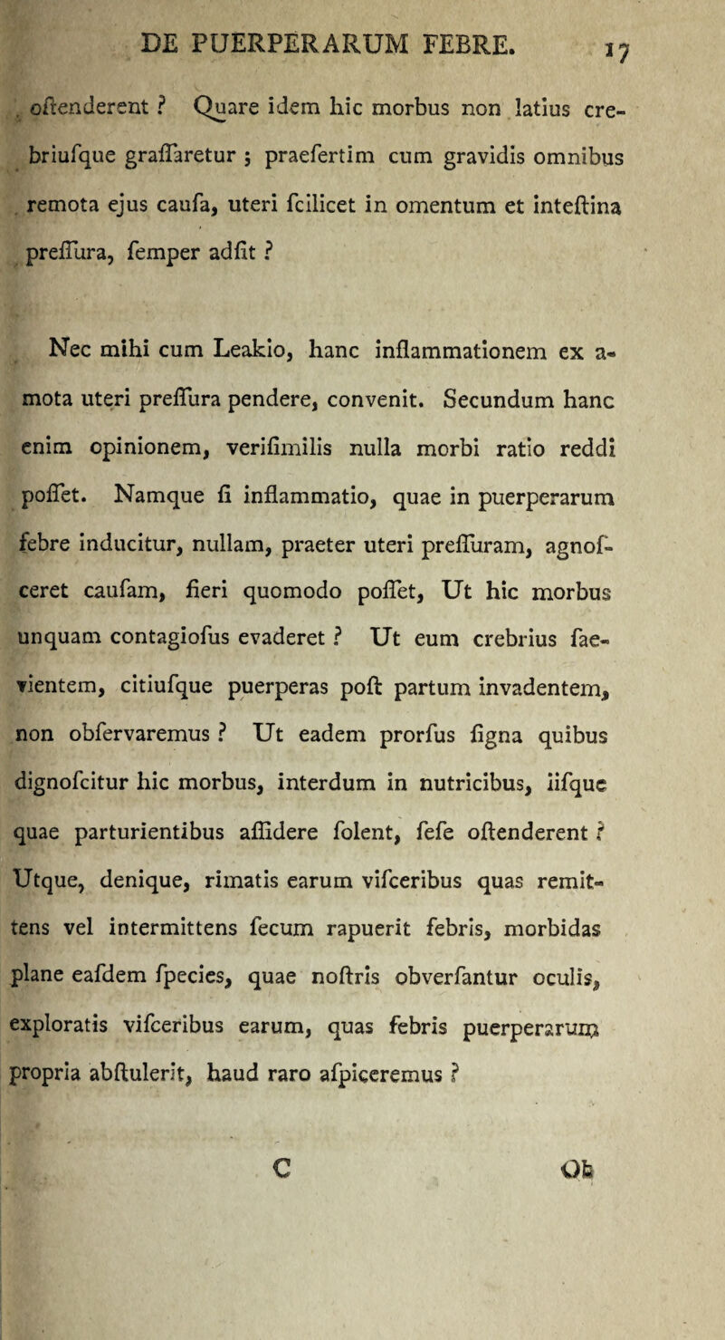 , ofienderent ? Quare idem hic morbus non latius cre- briufque graflaretur ; praefertim cum gravidis omnibus remota ejus caufa, uteri fcllicet in omentum et inteftina prefiura, femper ad fit ? Nec mihi cum Leakio, hanc inflammationem ex a- mota uteri prefiura pendere, convenit. Secundum hanc enim opinionem, verifimilis nulla morbi ratio reddi poflet. Namque fi inflammatio, quae in puerperarum febre inducitur, nullam, praeter uteri prefiuram, agnof- ceret caufam, fieri quomodo poflet, Ut hic morbus unquam contagiofus evaderet ? Ut eum crebrius fae- vientem, citiufque puerperas pofl: partum invadentem, non obfervaremus ? Ut eadem prorfus ligna quibus dignofcitur hic morbus, interdum in nutricibus, iifquc quae parturientibus allidere folent, fefe oftenderent ? Utque, denique, rimatis earum vifceribus quas remit« tens vel intermittens fecum rapuerit febris, morbidas plane eafdem fpecies, quae noftris obverfantur oculis, exploratis vifceribus earum, quas febris puerperarum propria abftulerit, haud raro afpiceremus ? Qfe C