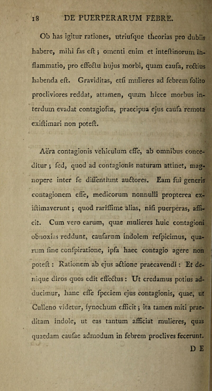 Ob has igitur rationes, utriufque theorias pro dubiis habere, mihi fas eft ; omenti enim et intcftinorum in¬ flammatio, pro efFe&u hujus morbi, quam caufa, re&ius habenda eft. Graviditas, etft mulieres ad febrem folito procliviores reddat, attamen, quum hicce morbus in¬ terdum evadat contagiofus, praecipua ejus caufa remota cxiftimari non poteft. Aera contagionis vehiculum efte, ab omnibus conce¬ ditur ; fed, quod ad contagionis naturam attinet, mag¬ nopere inter fe diftentiunt au&ores. Eam fui generis contagionem effe, medicorum nonnulli propterea ex- iftimaverunt; quod rariffime alias, nili puerperas, affi¬ cit. Cum vero earum, quae mulieres huic contagioni obnoxias reddunt, caufarum indolem refpicimus, qua¬ rum fine confpiratione, ipfa haec contagio agere non poteft : Rationem ab ejus a&ione praecavendi: Et de¬ nique diros quos edit effe&us: Ut credamus potius ad¬ ducimur, hanc effe fpeciem ejus contagionis, quae, ut Culleno videtur, fynochum efficit; ita tamen miti prae¬ ditam indole, ut eas tantum afficiat mulieres, quas quaedam caufae admodum in febrem proclives fecerunt. D E