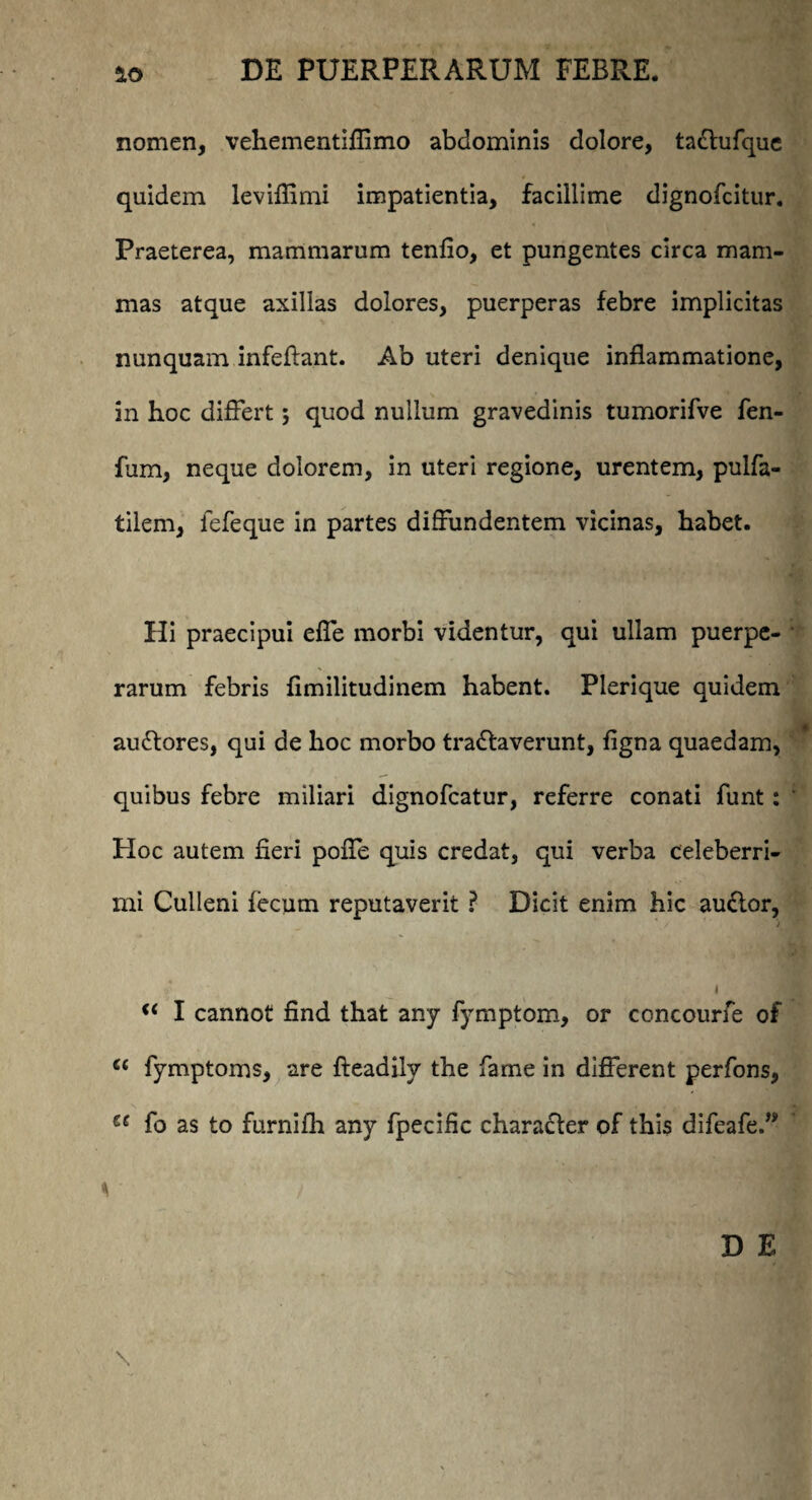 nomen, vehementiflimo abdominis dolore, tadlufque quidem leviflimi impatientia, facillime dignofcitur. Praeterea, mammarum tenfio, et pungentes circa mam¬ mas atque axillas dolores, puerperas febre implicitas nunquam infeftant. Ab uteri denique inflammatione, in hoc differt; quod nullum gravedinis tumorifve fen- fum, neque dolorem, in uteri regione, urentem, pulfa- tilern, lefeque in partes diffundentem vicinas, habet. Hi praecipui efle morbi videntur, qui ullam puerpe¬ rarum febris flmilitudinem habent. Plerique quidem audlores, qui de hoc morbo tradlaverunt, figna quaedam, quibus febre miliari dignofcatur, referre conati funt : Hoc autem fieri poffe quis credat, qui verba celeberri¬ mi Culleni fecum reputaverit ? Dicit enim hic audior, i u I cannot find that any fymptom, or concourfe of (i fymptoms, are fteadily the fame in different perfons, u fo as to furnifh any fpecific character of this difeafe.” \ D E \