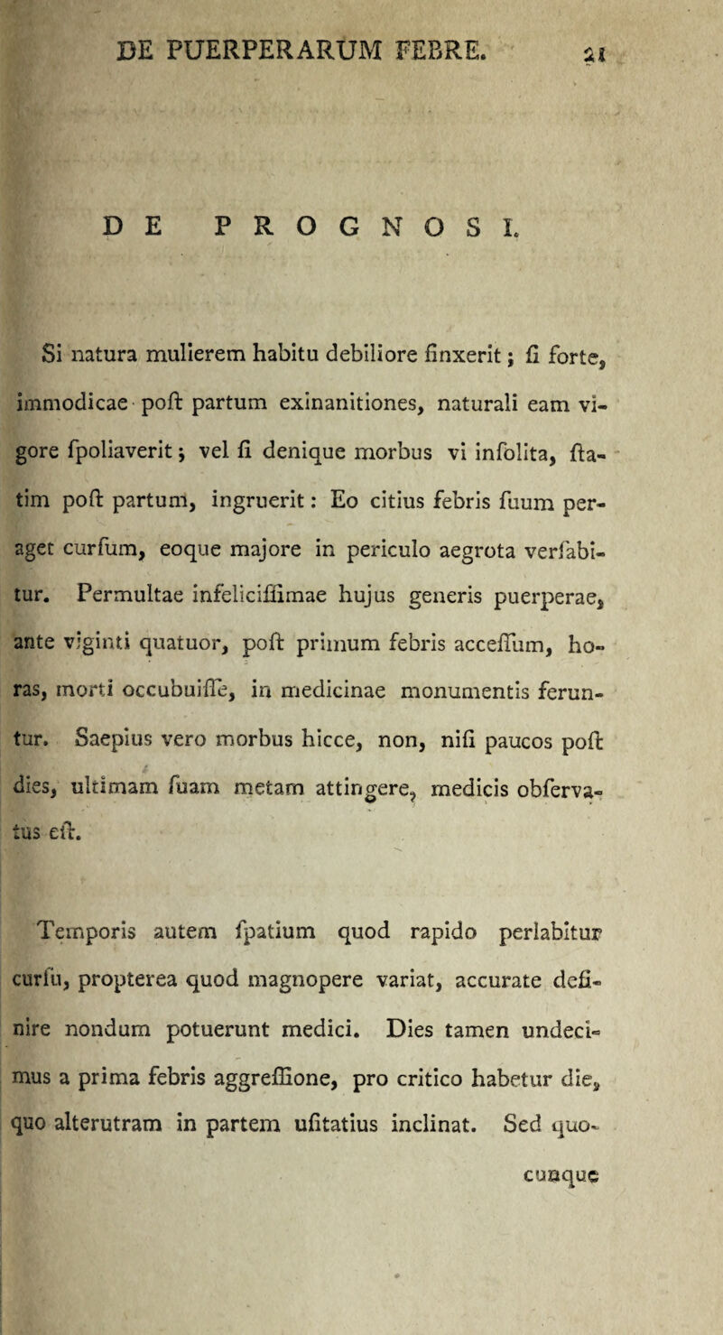 DE PROGNOSI. Si natura mulierem habitu debiliore linxerit; fi forte, immodicae poft partum exinanitiones, naturali eam vi¬ gore fpoliaverit j vel fi denique morbus vi infolita, fta- tim poft partum, ingruerit: Eo citius febris fuum per¬ aget curfum, eoque majore in periculo aegrota verfabi- tur. Permultae infeliciliimae hujus generis puerperae, ante viginti quatuor, poft primum febris acceftiim, ho¬ ras, morti occubuifte, in medicinae monumentis ferun¬ tur. Saepius vero morbus hicce, non, nili paucos poft dies, ultimam fuam metam attingere, medicis obferva- tus eft. Temporis autem fpatium quod rapido pedabitur curfu, propterea quod magnopere variat, accurate defi¬ nire nondum potuerunt medici. Dies tamen undeci¬ mus a prima febris aggreffione, pro critico habetur die, quo alterutram in partem ufitatius inclinat. Sed quo¬ cunque