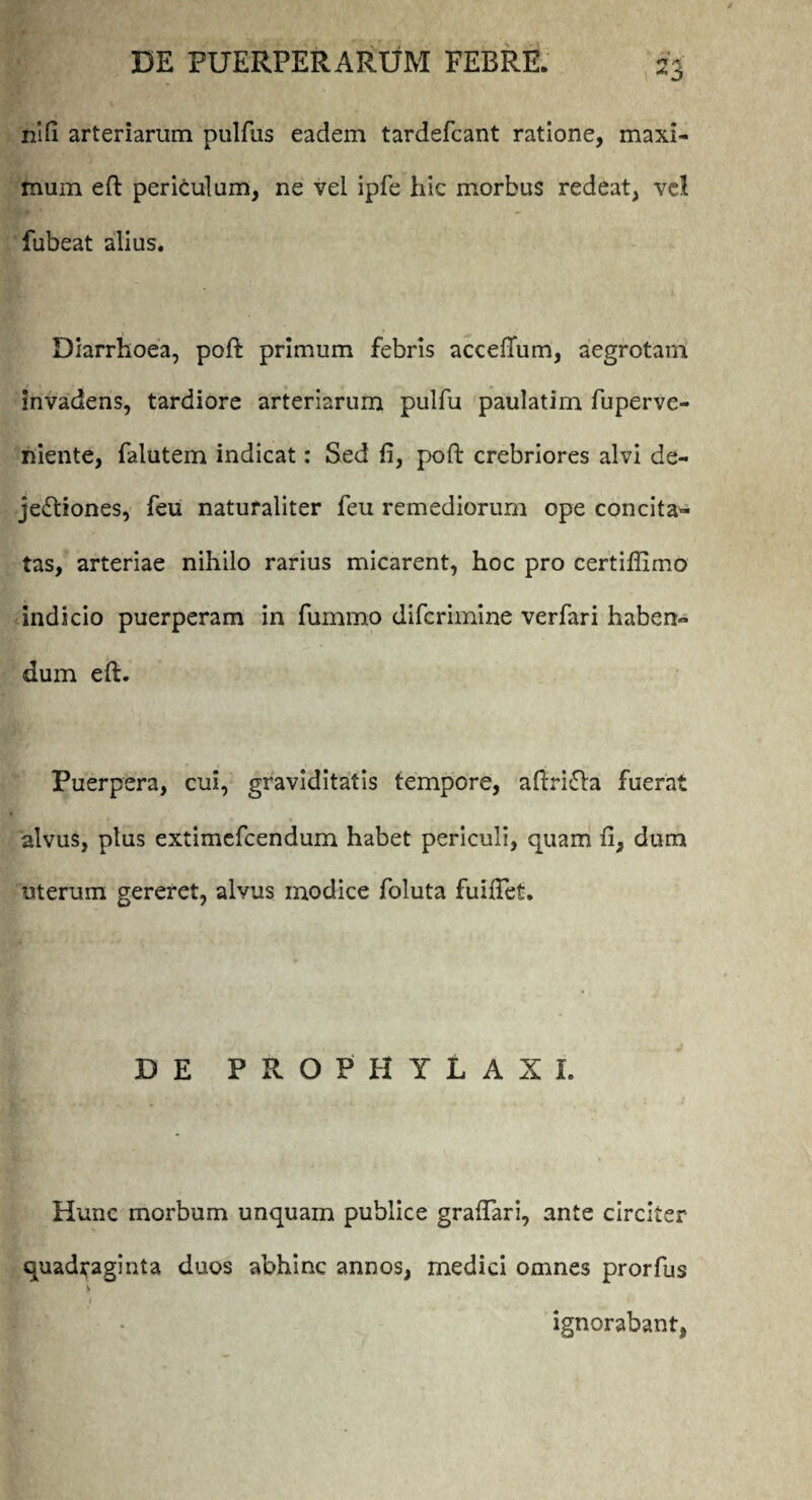 nifi arteriarum pulfus eadem tardefcant ratione, maxi¬ mum eft periculum, ne vel ipfe hic morbus redeat, vel fubeat alius. Diarrhoea, poft primum febris acceffum, aegrotam invadens, tardiore arteriarum pulfu paulatim fuperve- niente, falutem indicat: Sed fi, poft crebriores alvi de¬ jectiones, feu naturaliter feu remediorum ope concita¬ tas, arteriae nihilo rarius micarent, hoc pro certifiimo indicio puerperam in fummo difcrimine verfari haben¬ dum eft. Puerpera, cui, graviditatis tempore, aftriCta fuerat alvus, plus extimefcendum habet periculi, quam fi, dum uterum gereret, alvus modice foluta fuiftet. DE PROPHYLAXI. Hunc morbum unquam publice graftari, ante circiter quadraginta duos abhinc annos, medici omnes prorfus i • i- ignorabant,