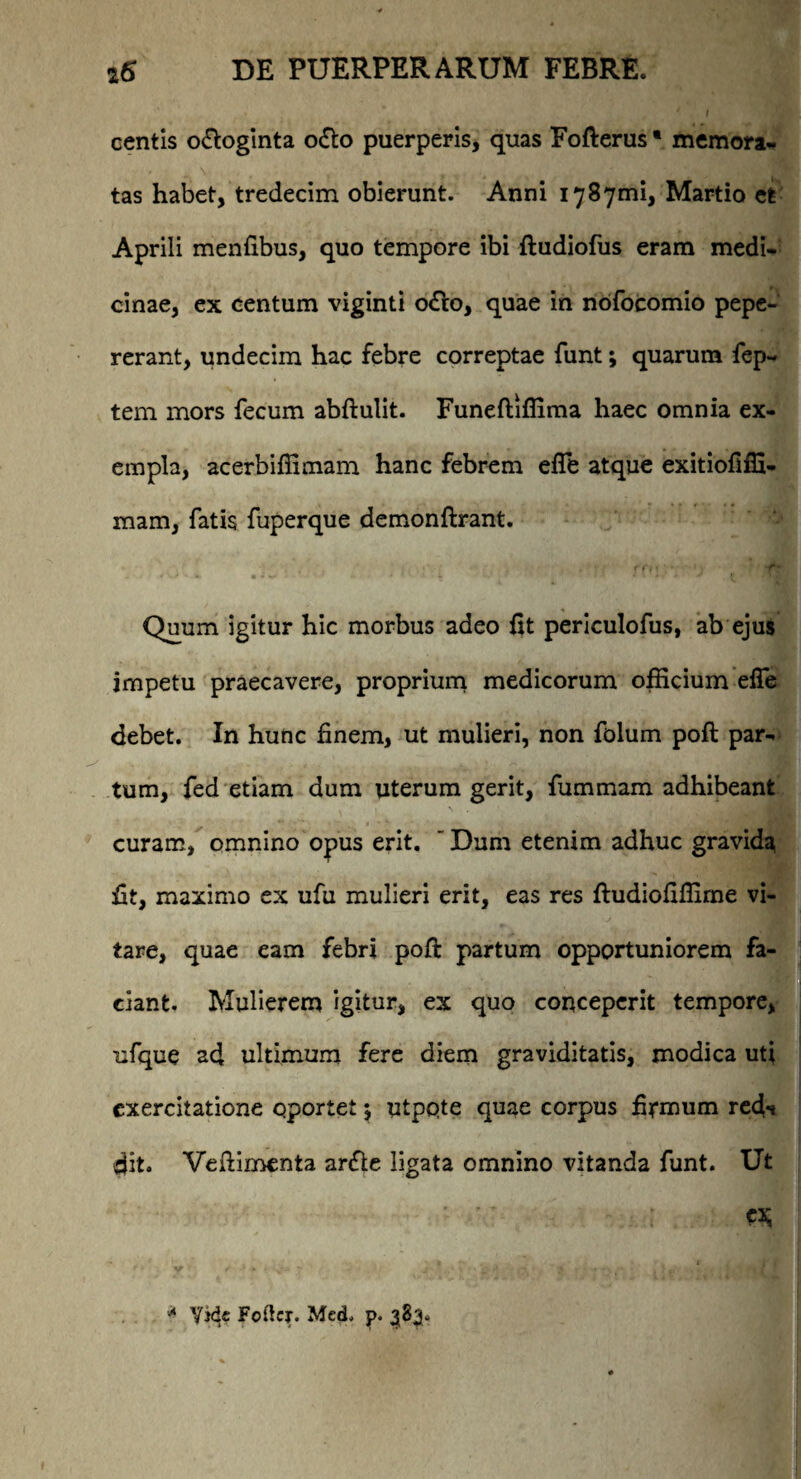centis o&oginta o&o puerperis, quas Fofterus • memora¬ tas habet, tredecim obierunt. Anni i787mi, Martio et Aprili menfibus, quo tempore ibi ftudiofus eram medi¬ cinae, ex centum viginti o<fto, quae in nofocomio pepe- rerant, undecim hac febre correptae funt; quarum fep- tem mors fecum abftulit. Funeftiffima haec omnia ex¬ empla, acerbiffimam hanc febrem efie atque exitiofiffi- mam, fatis fuperque demonftrant. * '-<* • * * - ' * * 4 ■ * 1 •.*.'» J t ' ”J| Quum igitur hic morbus adeo {it periculofus, ab ejus impetu praecavere, proprium medicorum officium eife debet. In hunc finem, ut mulieri, non folum poft par¬ tum, fed etiam dum uterum gerit, fummam adhibeant curam, omnino opus erit. Dum etenim adhuc gravida fit, maximo ex ufu mulieri erit, eas res ftudiofiffime vi¬ tare, quae eam febri poft partum opportuniorem fa¬ ciant. Mulierem igitur, ex quo conceperit tempore, ufque ad ultimum fere diem graviditatis, modica uti exercitatione oportet $ utpqte quae corpus firmum red** dit. Veftimenta ar<fte ligata omnino vitanda funt. Ut * Vide Fotier. Med, p. 383.