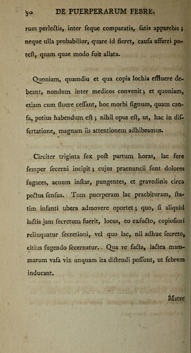 3a rum perleflis, inter feque comparatis, fatis apparebit j neque ulla probabilior, quare id fieret, caufa afferri po* teft, quam quae modo fuit allata. Quoniam, quamdiu ct qua copia lochia effluere de¬ beant, nondum inter medicos convenit *, ct quoniam, etiam cum fluere ceffant, hoc morbi fignum, quam can- fa, potius habendum eft *, nihil opus eft, ut, hac in dif- fertatione, magnam iis attentionem adhibeamus. : ‘ v“ % , * Circiter triginta fex pofl: partum horas, lac fere femper fecerni incipit *, cujus praenuncii funt dolores fugaces, acuum inftar, pungentes, et gravedinis circa pe&us fenfus. Tum puerperam lac praebituram, fla- tim infanti ubera admovere oportet; quo, fi aliquid la£is jam fecretum fuerit, locus, eo exfu&o, copiofiori relinquatur fecretioni, vel quo lac, nil adhuc fecreto, citius fugendo fecernatur. Qua re fa&a, la&ea mam- L « * marum vafa vix unquam ita diftendi poffunt, ut febrem inducant. Matre
