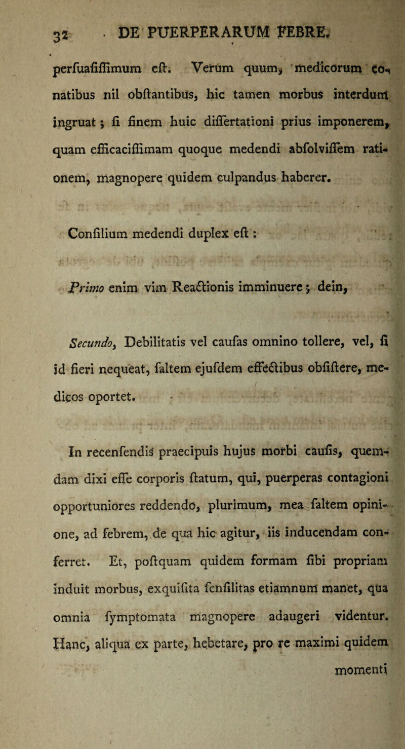 perfuafiffimum cfl. Verum quum* medicorum co* natibus nil obftantibus, hic tamen morbus interdum ingruat; fi finem huic differtationi prius imponerem, quam efiicaciffimam quoque medendi abfolviflem rati¬ onem, magnopere quidem culpandus haberer. Confilium medendi duplex efl: Primo enim vim Rea&ionis imminuere 5 dein, Secundo, Debilitatis vel caufas omnino tollere, vel, fi id fieri nequeat, faltem ejufdem effectibus obfiflere, mc- / dicos oportet. In recenfendis praecipuis hujus morbi caufis, quem¬ dam dixi effe corporis flatum, qui, puerperas contagioni opportuniores reddendo, plurimum, mea faltem opini¬ one, ad febrem, de qua hic agitur, iis inducendam con¬ ferret. Et, poflquam quidem formam fibi propriam induit morbus, exquifita fenfilitas etiamnum manet, qua omnia fymptomata magnopere adaugeri videntur. Hanc, aliqua ex parte, hebetare, pro re maximi quidem momenti