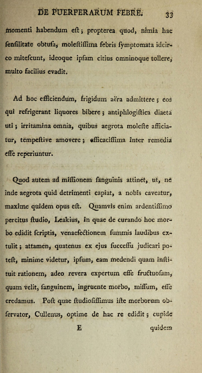 33 frtomenti habendum eft 5 propterea quod, nimia hac fenfilitate obtufa, moleftiffima febris fymptomata idcir¬ co mitefcunt, ideoque ipfam citius omninoque tollere, multo facilius evadit. Ad hoc efficiendum, frigidum aera admittere j eos qui refrigerant liquores bibere $ antiphlogiftica diaeta uti; irritamina omnia, quibus aegrota molefte afficia¬ tur, tempeftive amovere 5 efficaciffima inter remedia effie reperiuntur. Quod autem ad miffionem fanguinis attinet, ut, ne inde aegrota quid detrimenti capiat, a nobis caveatur, maxime quidem opus eft. Quamvis enim ardentiffimo percitus ftudio, Leakius, in quae de curando hoc mor¬ bo edidit fcriptis, venaefe&ionem fummis laudibus ex¬ tulit ; attamen, quatenus ex ejus fucceffii judicari po- teft, minime videtur, ipfum, eam medendi quam infti- tuit rationem, adeo revera expertum effie fru&uofam, quam velit, fanguinem, ingruente morbo, miffium, effie f credamus. Poft quae ftudiofiffimus ifte morborum ob- p \ fervator, Cullenus, optime de hac re edidit5 cupide E quidem