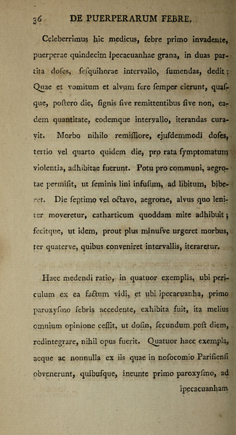 Celeberrimus hic medicus, febre primo invadente, puerperae quindecim ipecacuanhae grana, in duas par¬ tita dofes, fefquihorae intervallo, fumendas, dedit: Quae et vomitum et alvum fere femper cierunt, quaf- que, poftero die, (ignis (ive remittentibus (ive non, ea¬ dem quantitate, eodemque interyallo, iterandas cura¬ vit. Morbo nihilo remiffiore, ejufdemmodi dofes? tertio vel quarto quidem die, pro rata fymptomatun} violentia, adhibitae fuerunt. Potu pro communi, aegro¬ tae permifit, ut feminis lini infufum, ad libitum, bibe¬ ret. Die feptimo vel o&avo, aegrotae, alvus quo leni¬ ter moveretur, catharticum quoddam mite adhibuit j fecitque, ut idem, prout plus minufve urgeret morbus, ter quaterve, quibus conveniret intervallis, iteraretur. Haec medendi ratio, in quatuor exemplis, ubi peri¬ culum ex ea faffccm vidi, et ubi ipecacuanha, primo paroxyfmo febris accedente, exhibita fuit, ita melius omnium opinione ceilit, ut doiin, fecundum poft diem, redintegrare, nihil opus fuerit. Quatuor haec exempla, aeque ac nonnulla ex iis quae in nofocomio Parifienfi obvenerunt, quibufque, ineunte primo paroxyfmo, ad ipecacuanham