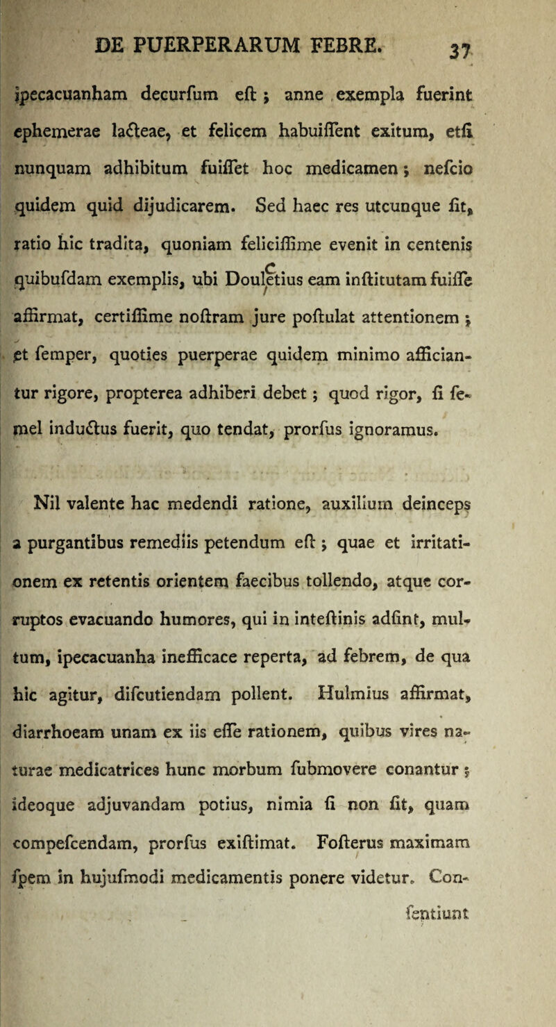 ipecacuanham decurfum eft ; anne exempla fuerint ephemerae la&eae, et felicem habuifTent exitum, etii nunquam adhibitum fuifiet hoc medicamen; nefcio quidem quid dijudicarem. Sed haec res utcunque iit, ratio hic tradita, quoniam feliciffime evenit in centenis quibufdam exemplis, ubi Douletius eam inftitutam fuifle affirmat, certiffime noftram jure poftulat attentionem j et femper, quoties puerperae quidem minimo affician¬ tur rigore, propterea adhiberi debet; quod rigor, ii fe« mei indu&us fuerit, quo tendat, prorfus ignoramus. Nil valente hac medendi ratione, auxilium deinceps a purgantibus remediis petendum efl:; quae et irritati¬ onem ex retentis orientem faecibus tollendo, atque cor¬ ruptos evacuando humores, qui in inteftinis adfint, mul¬ tum, ipecacuanha inefficace reperta, ad febrem, de qua hic agitur, difcutiendam pollent. Hulmius affirmat, diarrhoeam unam ex iis efle rationem, quibus vires na¬ turae medicatrices hunc morbum fubmovere conantur j ideaque adjuvandam potius, nimia (i non fit, quam compefcendam, prorfus exiftimat. Fofterus maximam fpem in hujufmodi medicamentis ponere videtur* Con- fentiunt