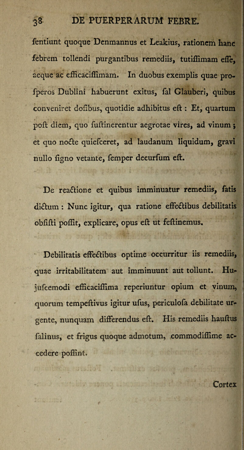 fentiunt quoque Denmannus et Leakius, rationem hanc febrem tollendi purgantibus remediis, tutifiimam elTe, aeque ac efficacifiiinam. In duobus exemplis quae pro- fperos Dublini habuerunt exitus, fal Glauberi, quibus conveniret dollbus, quotidie adhibitus eft : Et, quartum poft diem, quo fuftinerentur aegrotae vires, ad vinum; et quo noCte quiefceret, ad laudanum liquidum, gravi nullo ligno vetante, femper deeurfum eft. De reaCtione et quibus imminuatur remediis, fatis diCtum : Nunc igitur, qua ratione effectibus debilitatis obfifti poflit, explicare, opus eft ut feftinemus. Debilitatis effeCtibus optime occurritur iis remediis, quae irritabilitatem aut imminuunt aut tollunt. Huf jufcemodi efHcaciffima reperiuntur opium et vinum, quorum tempeftivus igitur ufus, periculofa debilitate ur¬ gente, nunquam differendus eft. His remediis hauftus falinus, et frigus quoque admotum, commodiffime ac¬ cedere poffint. Cortex
