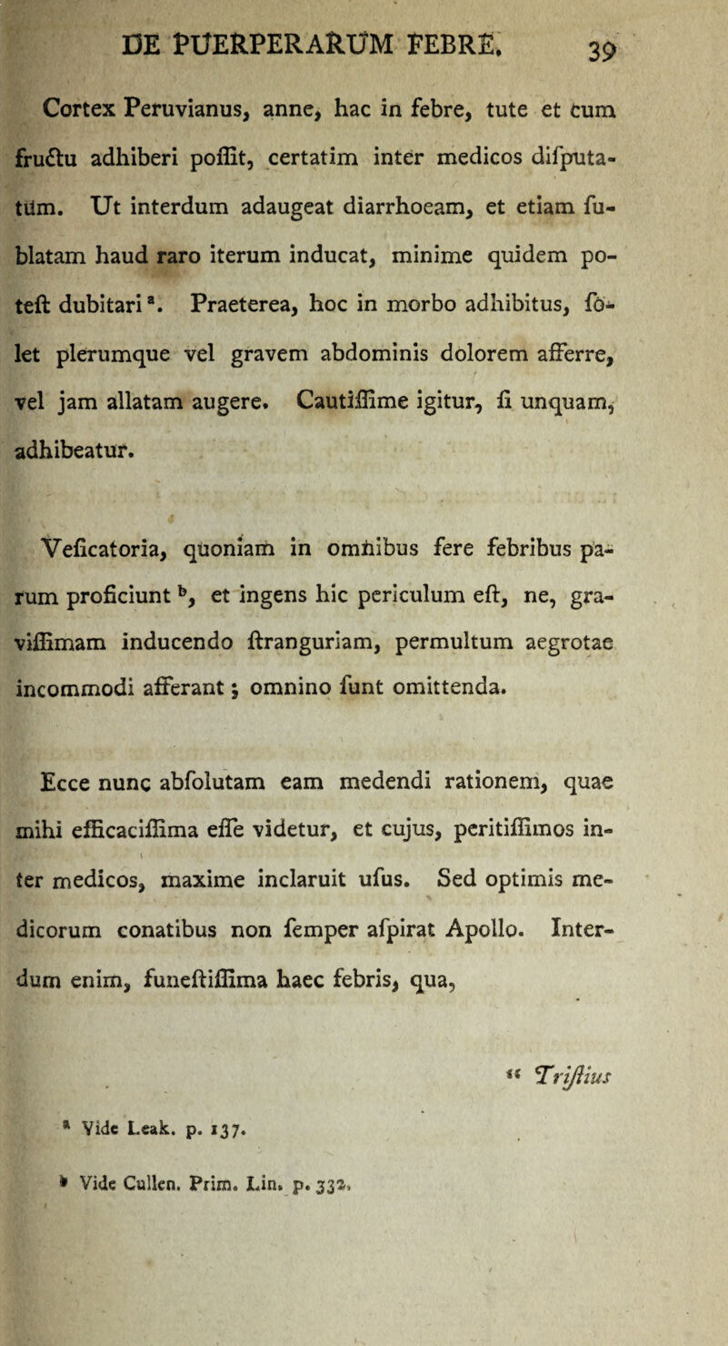 Cortex Peruvianus, anne, hac in febre, tute et Cum frudtu adhiberi poflit, certatim inter medicos difputa- tiim. Ut interdum adaugeat diarrhoeam, et etiam fu- blatam haud raro iterum inducat, minime quidem po- teft dubitaria. Praeterea, hoc in morbo adhibitus, fo- let plerumque vel gravem abdominis dolorem afferre, vel jam allatam augere. Cautifiime igitur, fi unquam, adhibeatur. Veficatoria, quoniam in omnibus fere febribus pa¬ rum proficiunt b, et ingens hic periculum eft, ne, gra- viffimam inducendo ftranguriam, permultum aegrotae incommodi afferant $ omnino funt omittenda. Ecce nunc abfolutam eam medendi rationem, quae mihi efficacifiima effe videtur, et cujus, peritiflimos in- ter medicos, maxime inclaruit ufus. Sed optimis me¬ dicorum conatibus non femper afpirat Apollo. Inter¬ dum enim, funeftiflima haec febris, qua, u Tri/Uus * Vide Leak. p. 137. * Vide Cullen. Prim. IJn. p. 332,