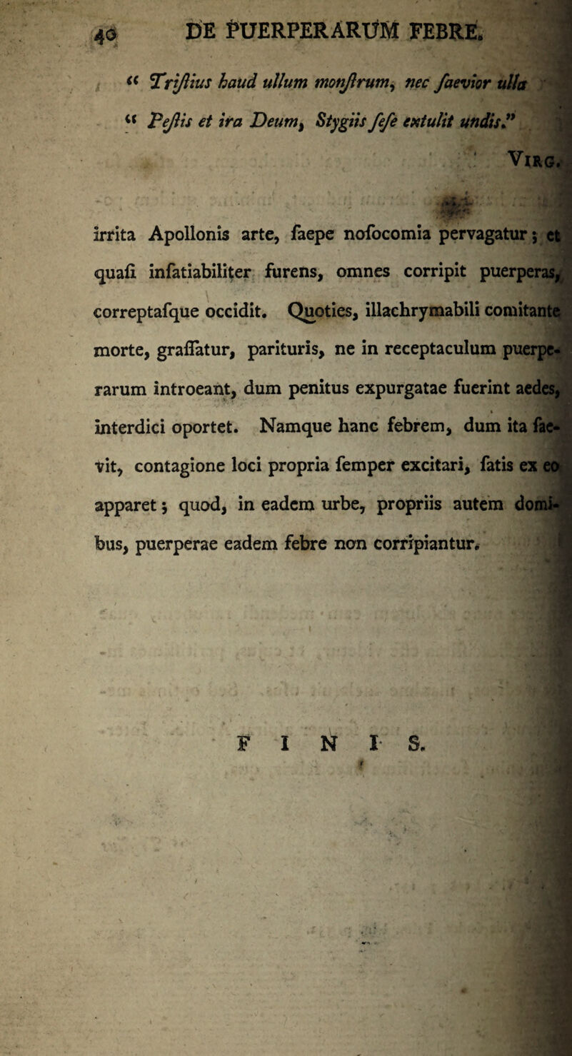 (( Tri/lius haud ullum motijlrum, nec faevior ulla i( Pe/lis et ira Deumt Stygiis fefe extulit undis J* #ifr* irrita Apollonis arte, faepe nofocomia pervagatur; et quafi infatiabiliter furens, omnes corripit puerperas,, correptafque occidit. Quoties, illachrymabili comitante morte, graflatur, parituris, ne in receptaculum puerpe¬ rarum introeant, dum penitus expurgatae fuerint aedes, interdici oportet. Namque hanc febrem, dum ita fae- vit, contagione loci propria femper excitari, fatis ex eo apparet •, quod, in eadem urbe, propriis autem domi- fous, puerperae eadem febre non corripiantur. ■ FINIS. 1 *