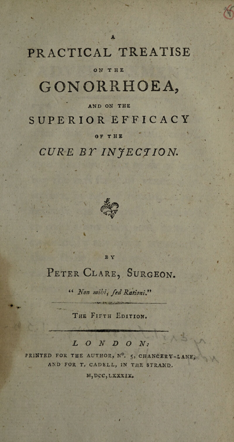 ) A PRACTICAL TREATISE ON THE GONORRHOEA, AND ON THE S UPERIOR EFFICACY CURE BT INJECTION. Peter Clare, Surgeon. “ Non mihi, fed Ration! N -- ----- The Fifth Edition. ;f, ■ T  • r . ; LONDON: PRINTED FOR THE AUTHOR, N°. 5, CHANCERY-LANE, AND FOR T. CADELL, IN THE STRAND. MjDCC,LXXXIX. / #