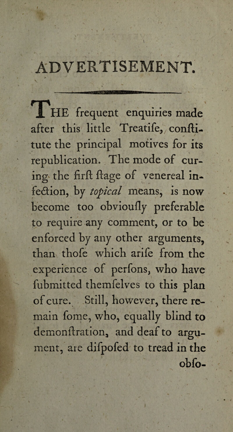 I ADVERTISEMENT. N The frequent enquiries made after this little Treatife^confti- tute the principal motives for its republication. The mode of cur¬ ing- the firft Stage of venereal in¬ fection, by topical means, is now become too obvioufly preferable to require any comment, or to be enforced by any other arguments, than thofe which arife from the experience of perfons, who have fubmitted themfelves to this plan of cure. Still, however, there re- « i . main fome, who, equally blind to demonstration, and deaf to argu¬ ment, are difpofed to tread in the obfo- /