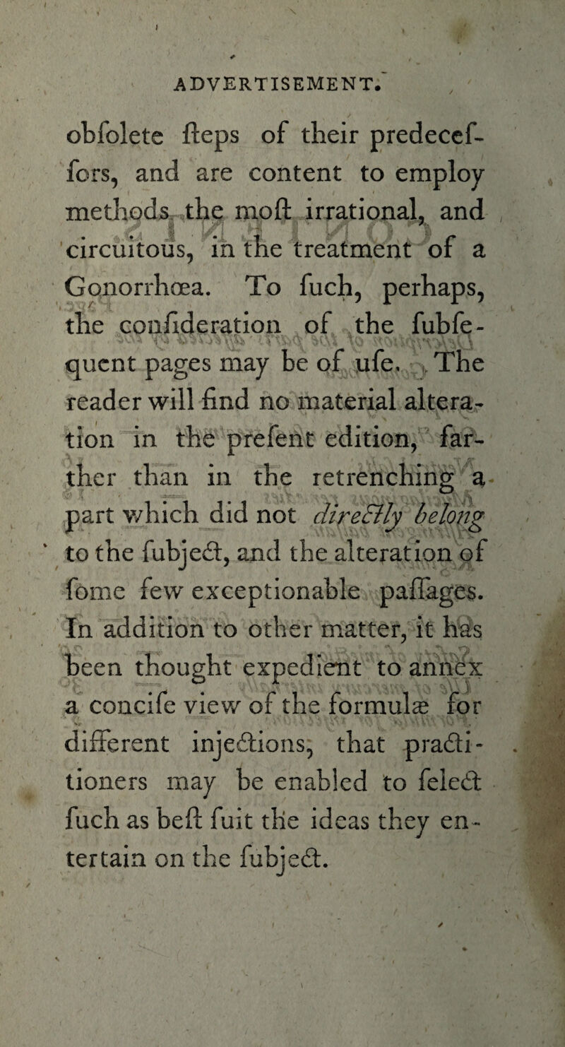 advertisement. obfolete fteps of their predecef- fcrs, and are content to employ- methods the moft irrational, and circuitous, in the treatment of a Gonorrhoea. To fuch, perhaps, the coufideration of the fubfe- quent pages may be of ufe. The reader will find no material altera¬ tion in the prefent edition, far¬ ther than in the retrenching a part which did not direElly belong to the fubjeCt, and the alteration of fome few exceptionable pafiages. In addition to other matter, it has been thought expedient to annex a concife view of the formula? for different injections, that practi¬ tioners may be enabled to feleCt fuch as belt fuit the ideas they en¬ tertain on the fubjeCt.