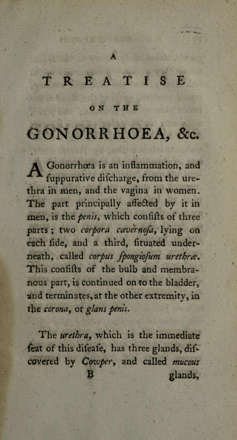 A TREATISE ON THE # GONORRHOEA, &c. 5 ■ ‘ > * , - A Gonorrhoea is an inflammation, and * fuppurative difcharge, from the ure¬ thra in men, and the vagina in women. The part principally affedted by it in men, is tht perils^ which confifts of three parts; two corpora cavernofa, lying on each fide, and a third, fituated under- neath, called corpus fpongiofum. urethra. Th is confifts of the bulb and membra¬ nous part, is continued on to the bladder, and terminates, at the other extremity, in the corona, or glam penis. The urethra, which is the immediate feat of this difeafe, has three glands, dif- covered by Cowper, and called mucous B glands, !•