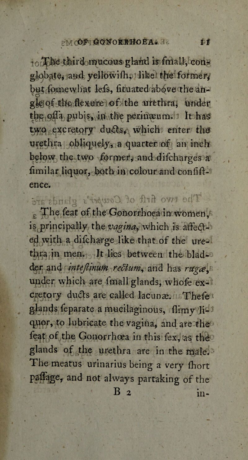e'M &ON0 RUHO E A* 3c I ■ f * Ji < \ - ( touEfe^ tfeird ^mucous glaiird istfmail, con¬ globate, aud yellowilh, ‘ like/ the former* but fomewhat lefs, fituated above the an- l'9 ■ gfejof the flexure of the urethra, under the olTa pubis, in the perinaeum. It has two excretory dufts*\ which enter the urethra obliquely, a quarter of an inch below the two former* and difcharges a fimilar liquor, both in colour and conlift- ence. h 0f i'U X ji 0 it OY/1 The feat of the Gonorrhoea in women, is principally the vagina, which is affeft- ed with a difcharge like that.of the ure¬ thra in men. It lies between the blad¬ der. and intejlinufri redium, and has rtcg<e^ upder which are frnall glands, whole ex¬ cretory du£ts are called lacunae Thefe< glands feparate a mucilaginous, (limy li¬ quor, to lubricate the vagina, and are the feat of the Gonorrhoea in this fex,'as the glands of the urethra are in the male. ' The meatus urinarius being a very fhort paflfage, and not always partaking of the