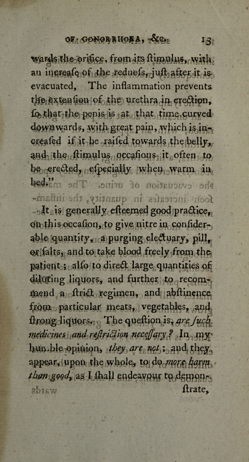 W#? t-h^ori%e, fromits an inereafq of dieted uefvjuft ^£jterK4t is* evacuated. The inflammation prevents tjjfe£xtpa (ion 1 of the urethra 4n erea:iont £> that the penis is at that time,curved downwards, with great pain, which is itv*f chafed if it be raifed towards the belly, and- the ftimulus occafions it often to t fo ( be ereded,f efpecially whet) warm ia h^>jsm edT .eriiTri nobsuorvo &M -rnsHni ,ch t\ihci£up ni aelsaionr. hooI It-is generally efteemed good practice, Ofi: this occafion,to give nitre in con fide r- able quantity, a purging eleftuary, pill, Olifalts, and to take blood freely from the y * . 4,1 4CJ, UU patient; alfo to direft large quantities oft diluting liquors, and further to recqm- Oaend a drift regimen, and abftinence frotp particular jneats, vegetables, and. flfotig liquors. The queftion is, arz jucfy medicines\[and reftrittion necejfary? .In my;s humble opinion, they.are qfo;,qnd thegfe appear,{upon the whole, tOjdp^fihfiWc than .good, as I.ftiall eqde%vpur t^ggjqp^ shif;w ftrate.