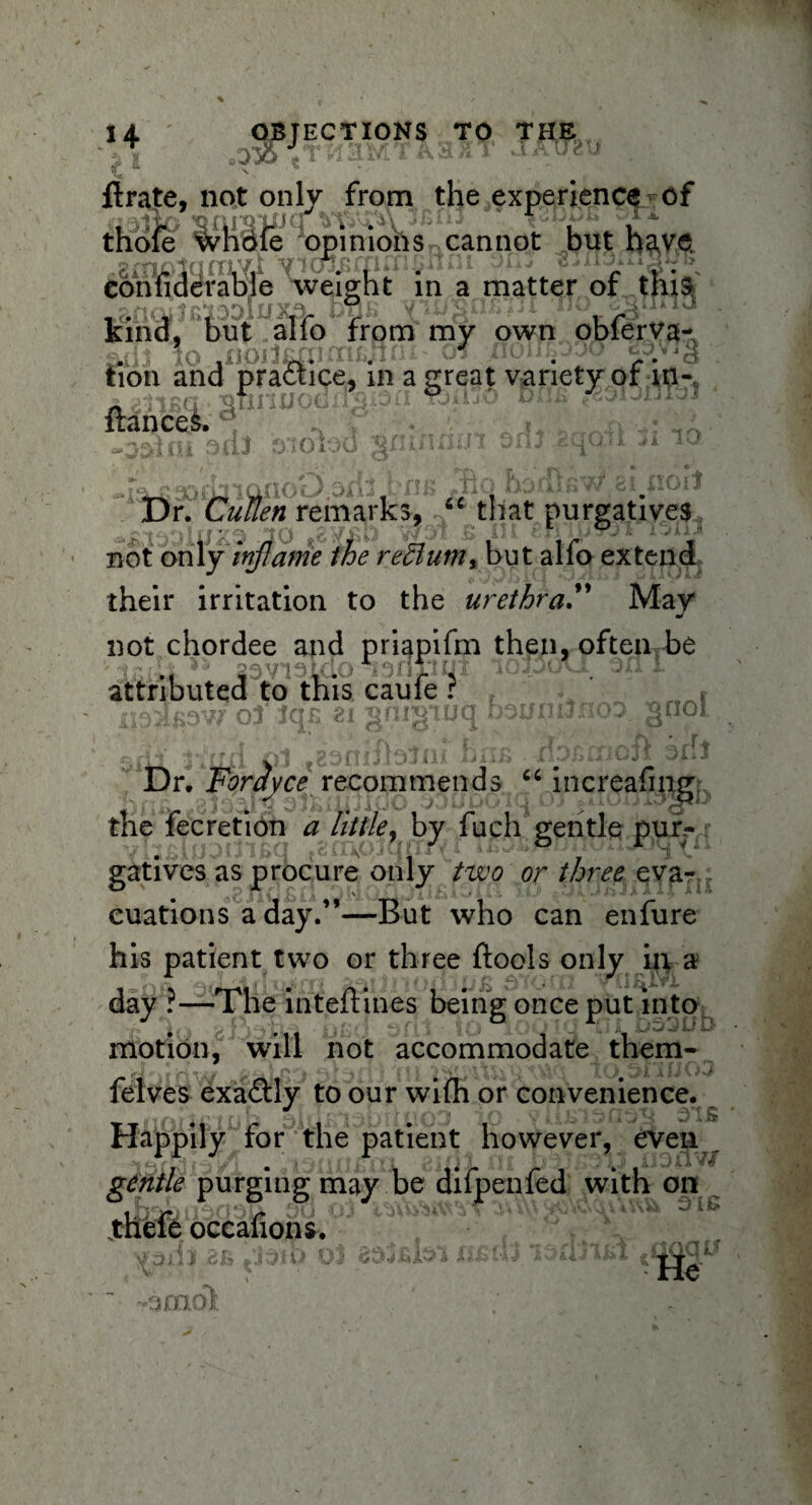1 + it' - *0 ECT IONS TO THE ' 1 ': Urate, not only from the experience of iia* 'opimOTSy cannot but have eon fide table weight in a matter of this kind, but alfo from my own obferva- Sdi 1o ,iioil£xnm£jtn atjioinpw -d fcion and practice, in a great variety or in- I a §finoo< “ i**”® trances. y O. i puJ 0-1 o too in Dr. Cullen remarks, “ that purgatives not only inflame the redlumx but alfo extend their irritation to the urethra.” May not chordee and priapifm then, often be »i*,H iSi 20vioLclo enxiiji ioij(a1 on i. attributed to this caufe ? Li i, Dr. Fonivce recommends “ increafing the fecretion a little, by fuch gentle pur,-: gatives as procure only two or three eva¬ cuations a day.”—But who can enfure his patient two or three {tools only in a day ?—The inteftines being once put into motion, will not accommodate them- if J » r /H T I Cif ^ ri’f 'Ml ' jt felves exactly to our wifh or convenience. Happily for the patient however, even _ gentle purging may be difpenfed with on .theft occafionsv * »tc, r\ {t rtOfl -i JU.