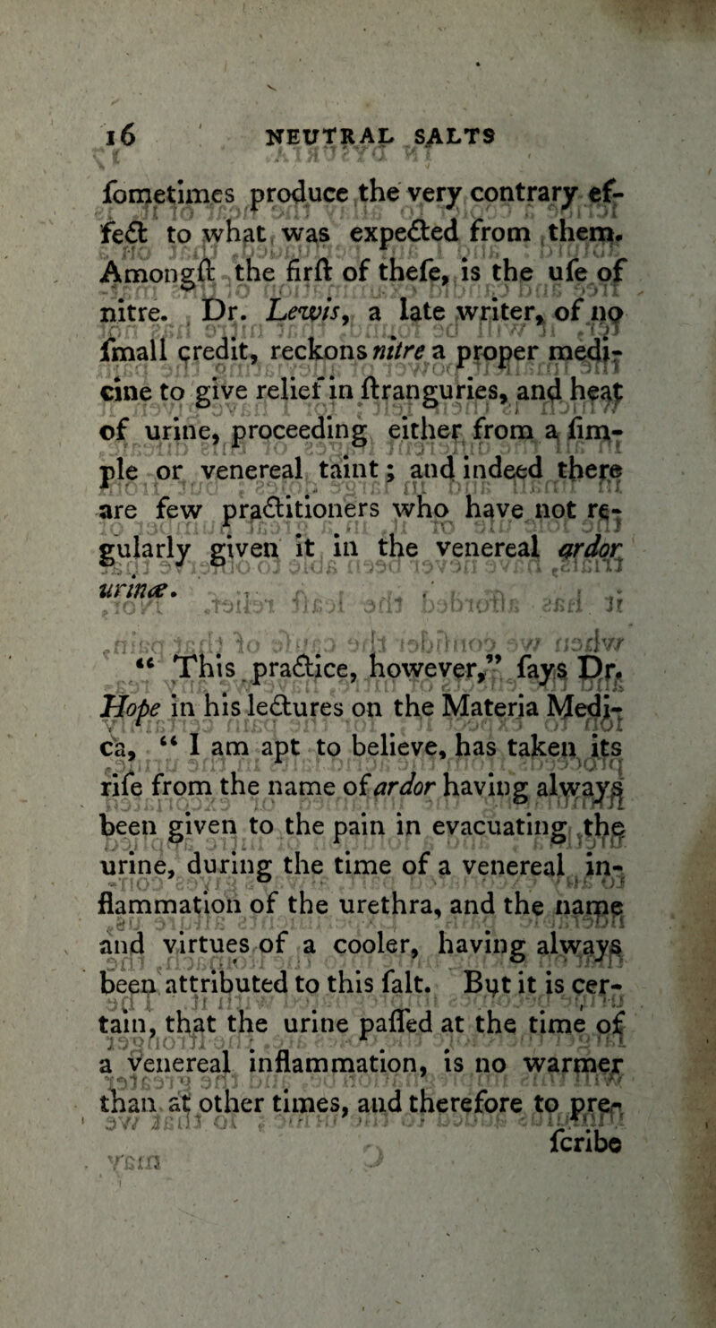 fcnjetim.es produce the very contrary ef¬ fect to what was expefled from them. Amongft the firft of thefe, is the ufe of nitre. , t)r. Lewis, a late writer, of ny fmall qredit, reckons nitre a proper medi¬ cine to give relief in ftranguries, and heat of urine, proceeding either from 2^ pie or venereal taint; and indeed there jPjjIotixjTuCl t jrQTnr tit Dun ujb mi in are few pra&itioners who have not re¬ gularly given it in the venereal ardor unrue. •Hi f. H “ This practice, however,” fays Dr. Hope in his leftures on the Materia Medji- ca, “ 1 am apt to believe, has taken its rife from the name of ardor having always been given to the pain in evacuating the> urine,* during the time of a venereal in¬ flammation of the urethra, and the narpe and virtues of a cooler, having always been attributed to this fait. But it is cer- w, f| j ' Iff ' ' ’ ‘ ■ ■ ->f < • * I ;■> »' tain, that the urine palled at the time of a venereal inflammation, is no warmer r’JuttOijrii rnii^r than at other times, and therefore to pre^ fcribe