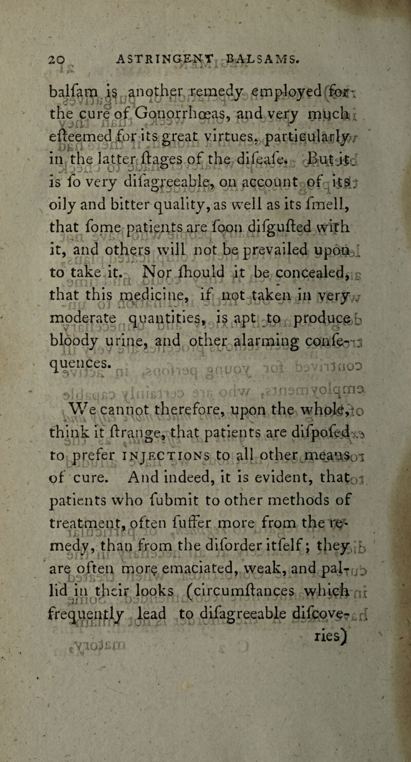 balfam is another remedy employed for\ the cure of Gonorrhoeas, and very much • Y^rlj XlRXl-I ^ ^ * elreemed for its great virtues, particularly// in the latter ftages of the difeafe. But if : is fo very difagreeable, on account of its; oily and bitter quality, as well as its fmell, that fome patients are foon difgufted with it, and others will not be prevailed upon . *,v a ji x. «* > 'v *■ ^ a.->v * to take.it. Nor fhould it be concealed, - that this medicine, if not taken in very . moderate quantities, is apt to produce b bloody urine, and other alarming confe- ; quen,ces. , p,laoo n jV o.-v,- ortw ■' ns'nyoiqcna We cannot therefore, upon the whole, o think it ft range, that patients are difpofedv* to prefer injections to all other means. ; of cure. And indeed, it is evident, that - patients who fubmit to other methods of treatment, often fuffer more from the re¬ medy, than from the diforder itfelf; they ;. are often more emaciated, weak, and pal- lid in their looks (circumftances which • frequently lead to difagreeable difeove- A ; u * ihD