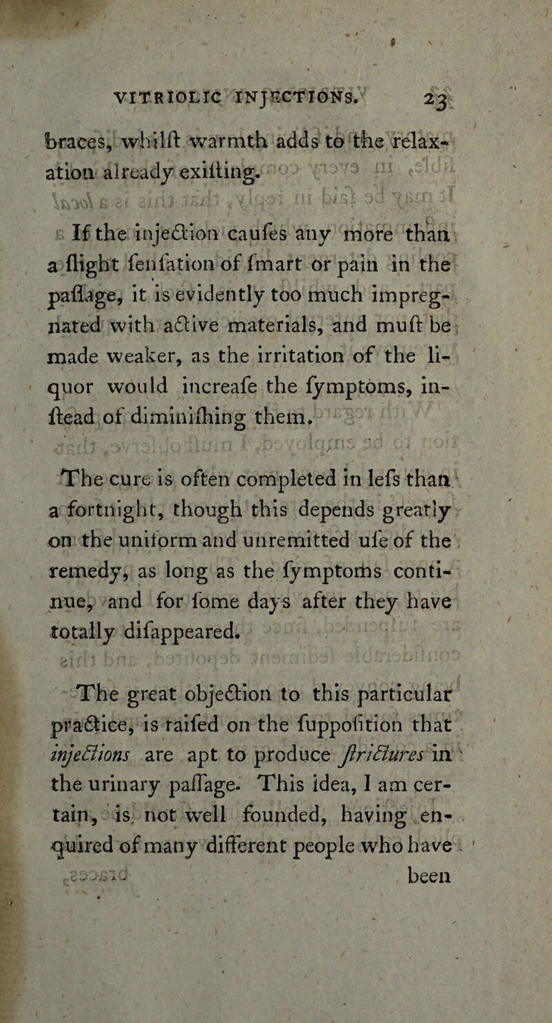 braces, whilfl warmth adds to the relax¬ ation already exiiting. y 4 ‘ ( J f ' ,J f If the injedion caufes any more than a flight fenfation of (mart or pain in the paflage, it is evidently too much impreg¬ nated with adive materials, and muft be made weaker, as the irritation of the li¬ quor would increafe the fymptoms, in- ftead of diminifhing them. gfiJ 13lyQ:UlUill » ■' < v - 0 , * The cure is often completed in lefs than a fortnight, though this depends greatly on the uniform and unremitted ule of the remedy, as long as the fymptorhs conti¬ nue, and for fame days after they have totally difappeared. > 1 f 1 * -  ^ Si j ' W - y *• '' The great objedion to this particular pradice, is raifed on the fuppofition that injeBions are apt to produce JiriBures in ' the urinary paffage. This idea, 1 am cer¬ tain, is not well founded, having en¬ quired of many different people who have been