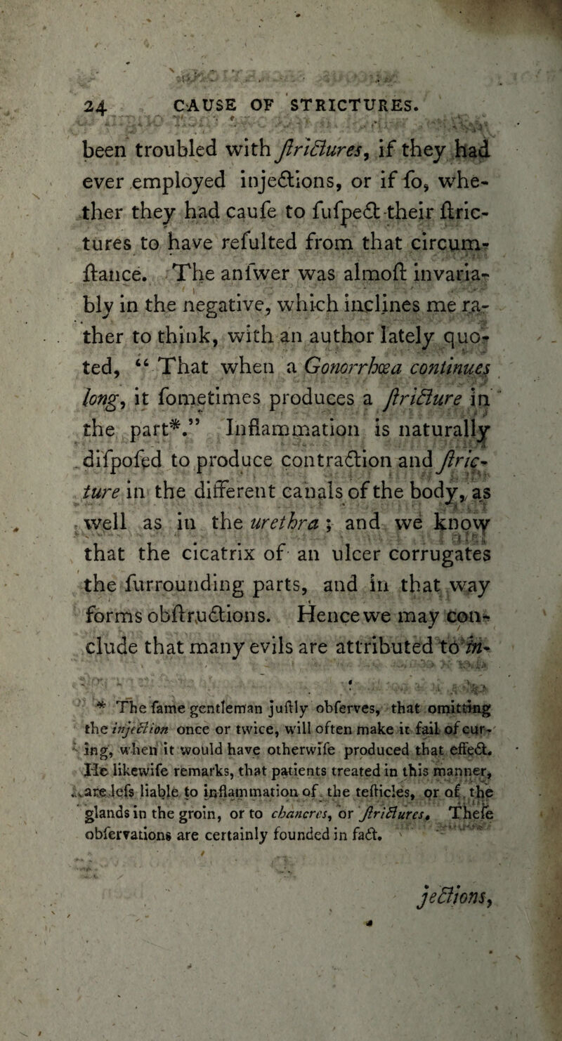 .i'.' iK-ilO V-'••■' . .. .'/vV,: i been troubled with Jlriftures, if they had ever employed inje6tions, or if fo, whe¬ ther they had caufe to fufpeit-their ftric- tures to have refulted from that circum- ftance. The anfwer was almoft invaria¬ bly in the negative, which inclines me ra¬ ther to think, with an author lately quo? ted, “ That when a Gonorrhoea continues long, it fo me times produces a Jlrifture in the part*.” Inflammation is naturally difpofed to produce contraflion andy?/7c- iure in the different canals of the body,fas well as in the urethra ; and we kno\y that the cicatrix of an ulcer corrugates the furrounding parts, and in that way 1 , i forms obftruftions. Hence we may con¬ clude that many evils are attributed 16bi~ * The fame gentleman juftly obferves, that omitting the injection once or twice, will often make it fail of cur¬ ing, when it would have otherwife produced that effedt. He likewife remarks, that patients treated in this manner, . varelefs liable to inflammation of the tefticles, or of. the glands in the groin, or to chancres, or JlriBures* Tliefe observations are certainly founded in fait. je&ionSy