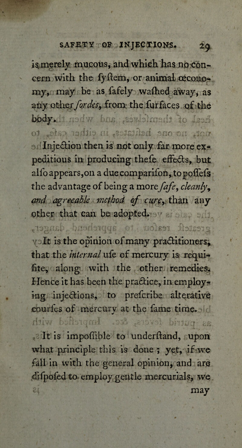 SAFETY OF INJECTIONS. 2^ is merely mucous, and which has no con¬ cern with the fyftem, or animal oecono* my, may be as fafely wafhed away, as aOy Qtb&ffordes, from: the furfaces of the - nedw bris. to Xserl; Injedion then is not only far more ex-* peditious in producing thefe effeds, but alfoappears,on a duecomparifon, topoffefs the advantage of being a more fafe, cleanly, and agreeable method of carry y than any other that can be adopted. v T^cnrn no c : r? vV ..j + • - * $ •» *- - - - - v >• • 4 •. £ - ^ .i .) .1 ^ w‘ -i . \ Xalt is the opinion of many praditioners; that the internal ufe of mercury is requi* fite, along with the other remedies* Hence it has been the pradice, in employ* ing injedions, to prefcribe alterative courfes of mercury at the fame time. It is impoffible to underftand, upon what principle this is done ; yet, if we fall in with the general opinion, and are difpofed to employ gentle mercurials, we u may