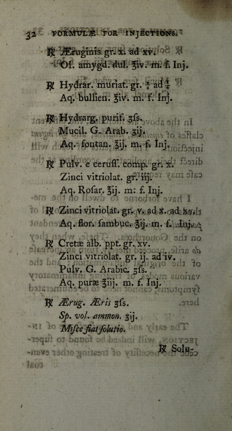 *W¥T j 32 TVkmrL& FOR lrlNJfiert<MNfe.  jErugtnis. gr. Ill 53 Ol. amygd. dul. fiv. m. f. Inj« $£ Hydrar. muriat. gr. fHa$4 ^ Aq. bullien. §iv. m. f. Inj. 'tfhvodi 6dt nl m : Mucil- G- Arab' AWi zSMo fontan- |y* m- £ Hioifiaioi R Pulv. e ceruff. £<MfejSL' gr. xv* Zinci vitriolat. gr. iij. ; v-£tl Aq. Rofar. %i\. m: f. Ini. _&/ 1 no n-y-iih ct SinochwFnvsd I R Zinci vitriolat. gr. v. ad X.ca4H»h Aq. flor. fambuc. §ij. m. f. l .1 ; /r » » • * ' 1, .J,’.' R Cretae alb. ppt. gK,vxv!J{ ^ ^ ~ no Zinci vitriolat. gr. ij. ad iv. . Pulv. G. Arabic, sfs. f ^ °£ ° itf j&Qm zuomv- hsi :'hvJ * — • • • y* V • * i <4 * . Aq. purse 311J. m. f, Inp - ji\7? . ■ . : .1 v.;'4C’jny £ R Mrug. Mris %{\3. .rtsd «S^>. ‘uo/. jimmon. gij. '' • e lo Mifcejiat foktio. o$ htitioi V <U6 'j-.. J-iv-? Jiomai # < * /