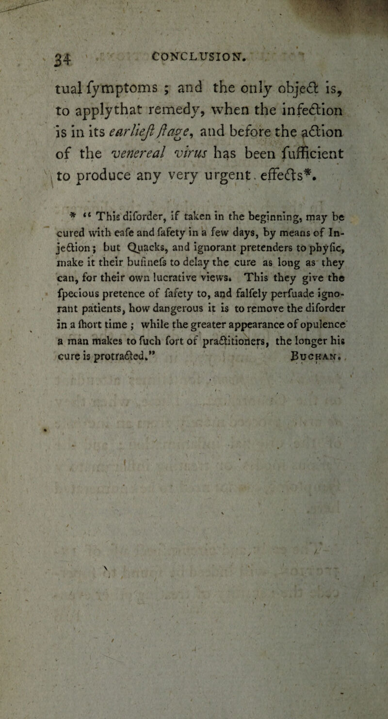 CONCLUSION. < tualfymptoms ; and the only object is, to applythat remedy, when the infe&ion is in its earliejl ft age, and before the a&ion of the venereal virus has been fufficient ' . * T • . to produce any very urgent, effects*. * “ This diforder, if taken in the beginning, may be cured with eafe and fafety in a few days, by means of In- jedlion ; but Quacks, and ignorant pretenders topbyfic, make it their bulinefs to delay the cure as long as they can, for their own lucrative views* This they give the fpecious pretence of fafety to, and falfely perfuade igno¬ rant patients, how dangerous it is to remove the diforder in a (holt time ; while the greater appearance of opulence a man makes to fuch fort of pra£tidoners, the longer his cure is protradted.” Buchan. / /' f A