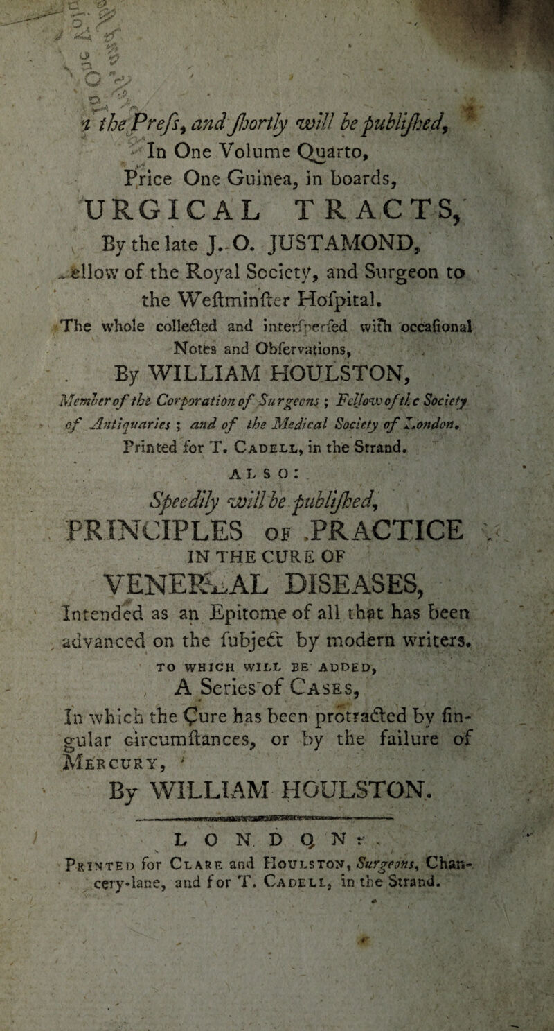 In One Volume Quarto, Price One Guinea, in boards, URGICAL TRACTS, By the late J.-O. JUSTAMOND, ^ allow of the Royal Society, and Surgeon to the Weftminder Hofpital. The whole colle&ed and interfperfed with occafional Notes and Obfervations, By WILLIAM HOULSTON, Memo er of the Cor-poration of Surgeons ; 'Fellow of the Society of Antiquaries ; and of the Medical Society of I.ondon, Printed for T. Cadell, in the Strand. ALSO: Speedily will be publijhed, PRINCIPLES of PRACTICE IN THE CURE OF VENEREAL DISEASES, Intended as an Epitome of all that has been advanced on the fubjeCt by modern writers. TO WHICH WILL BE ADDED, / A Series'of Cases, In which the Qure has been protradled by lin¬ gular Gircumdances, or by the failure of Mercury, ; By WILLIAM HOULSTON. L O N D Q N . s / ^ • Printed for Clare and Koulston, Surgeons, Chan- cery*lane, and for T. Cadell, in the Strand.