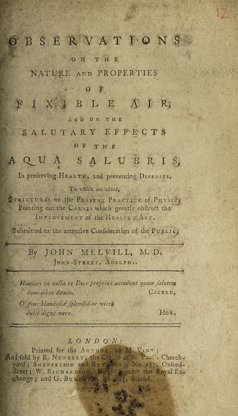 1 vs ,.\jT B S E R V A T I O N § *?;• ON THE 8* NATURE and PROPERTIES > OF ; F I X' I B L E A I R; ' and on the V SALUTARY EFFECTS ». ' V . ' iy. ° F THE - , • - ‘ * . y |A Q^U A S A L U B R I S, In preferring Health, and preventing Diseases, To which arc added, Strictures on the Present Practice of Physic.* Pointing out the Causes which greatly obilrucl the Improvement of the Healing Art. . Submitted to the attentive Confideration of the Public.* By JOHN MELVILL, M. D. JoHN-StREET, A DELPHI. Homines in nulla re Deos proprius accedunt auam J'alutem hominibiis dando. Cicero. 0 fons blandkfplcndidlor vitro dulci digne mero. PIOR. * - — -. > - . LONDON} Printed for the Author, b •And fold by E. Newbeey, the CROe yard ; Shepperson arid.Re ■: ilreet; W. Ri c h a a dso n? - . -change : and G. Be xrTlSI & * I-M.Ajnt ; St. PauA, Church- ■:Er0 No. 137, Oxford. jtynder the Royal Ex. Str-aad;' .