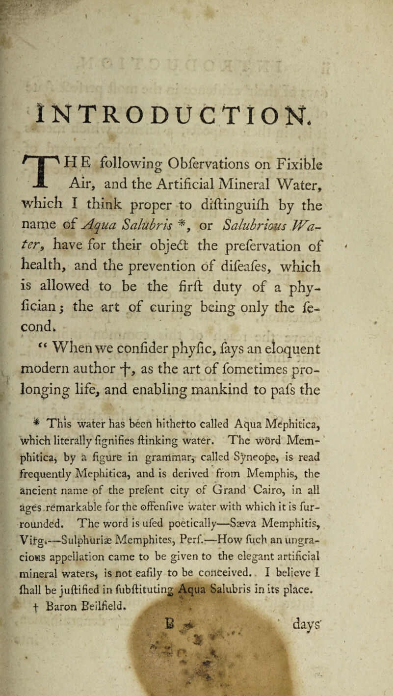 INTRODUCTION. I H E following Obfervations on Fixible Air, and the Artificial Mineral Water, which I think proper to diftinguiih by the name of Aqua Salubris or Salubrious Wa¬ ter, have for their objedt the prefervation of health, and the prevention of difeafes, which is allowed to be the firft duty of a phy- fician; the art of curing being only the fe- cond* 4 * j # ? I ' *. - •> . “ When we confider phyfic, fays an eloquent modern author -f*, as the art of fometimes pro¬ longing life, and enabling mankind to pafs the * This water has been hitherto called Aqua Mephitica, which literally fignifies ftinking water. The word Mem- phitica, by a figure in grammar, called Syncope, is read frequently Mephitica, and is derived from Memphis, the ancient name of the prefent city of Grand Cairo, in all ages remarkable for the offenfive water with which it is fur- rounded. The word is ufed poetically—Saeva Memphitis, Vifgi—Sulphurise Memphites, Perf.—How fuch an ungra¬ cious appellation came to be given to the elegant artificial mineral waters* is not eafily to be conceived. I believe I (hall be juftified in fubftituting Aqua Salubris in its place, f Baron Beilheld.  j|. m