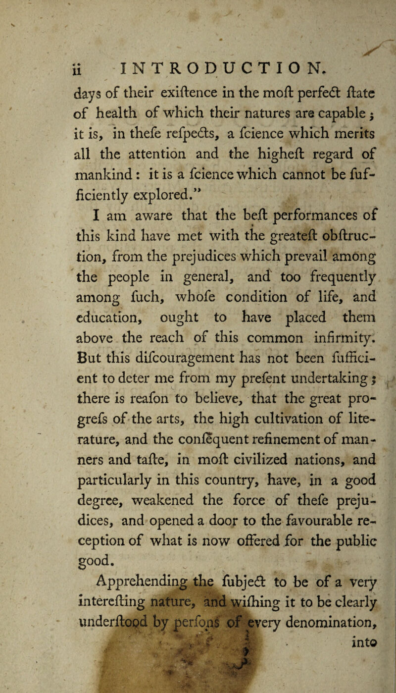 days of their exiftence in the moft perfedt ftate of health of which their natures are capable $ it is, in thefe refpedts, a fcience which merits all the attention and the higheft regard of mankind: it is a fcience which cannot be fuf- ficiently explored.” I am aware that the belt performances of this kind have met with the greateft obftruc- tion, from the prejudices which prevail among the people in general, and too frequently among fuch, whofe condition of life, and education, ought to have placed them above the reach of this common infirmity. But this difcouragement has not been fuffici- ent to deter me from my prefent undertaking; there is reafon to believe, that the great pro- grefs of the arts, the high cultivation of lite¬ rature, and the conlequent refinement of man¬ ners and tafte, in moft civilized nations, and particularly in this country, have, in a good degree, weakened the force of thefe preju¬ dices, and opened a door to the favourable re¬ ception of what is now offered for the public good. Apprehending the fubjedt to be of a very interefting nature, and wilhing it to be clearly tmderftopd by perfons of every denomination.