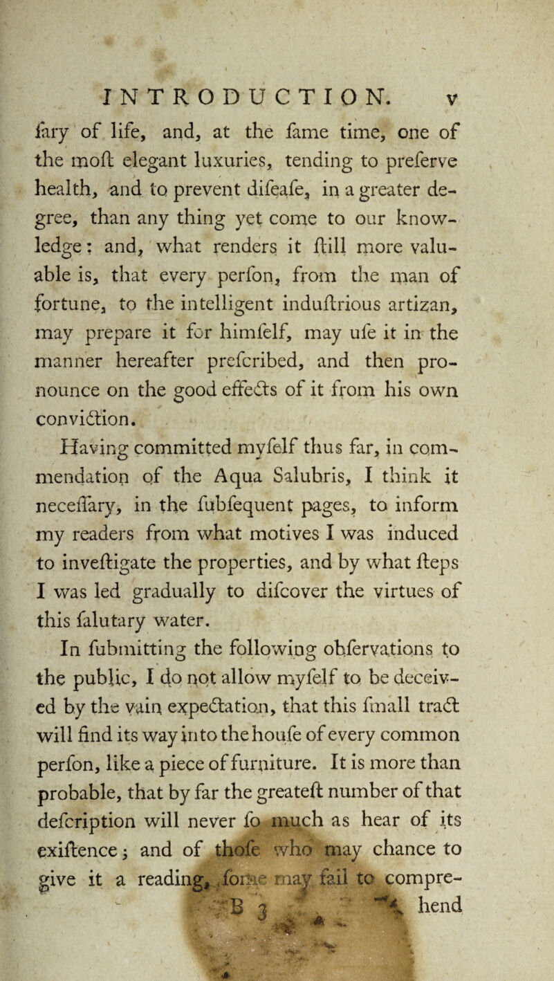 fary of life, and, at the fame time, one of the moft elegant luxuries, tending to preferve health, and to prevent difeafe, in a greater de¬ gree, than any thing yet come to our know¬ ledge : and, what renders it ftill more valu¬ able is, that every perfon, from the man of fortune, to the intelligent induftrious artizan, may prepare it for himlelf, may ufe it in the manner hereafter prefcribed, and then pro- * \ nounce on the good effects of it from his own conviction. Having committed myfelf thus far, in com¬ mendation of the Aqua Saluhris, I think it neceiTary, in the fubfequent pages, to inform my readers from what motives I was induced to inveftigate the properties, and by what fteps I was led gradually to difcover the virtues of this falutary water. In fubmitting the following obfervations to the public, I do not allow myfelf to be deceiv¬ ed by the vain expectation, that this fmall traCt will find its way into thehoufe of every common perfon, like a piece of furniture. It is more than probable, that by far the greateft number of that defcription will never fo much as hear of its exiftence; and of thofe who may chance to give it a reading^foijie may fail to compre- B 3 hend