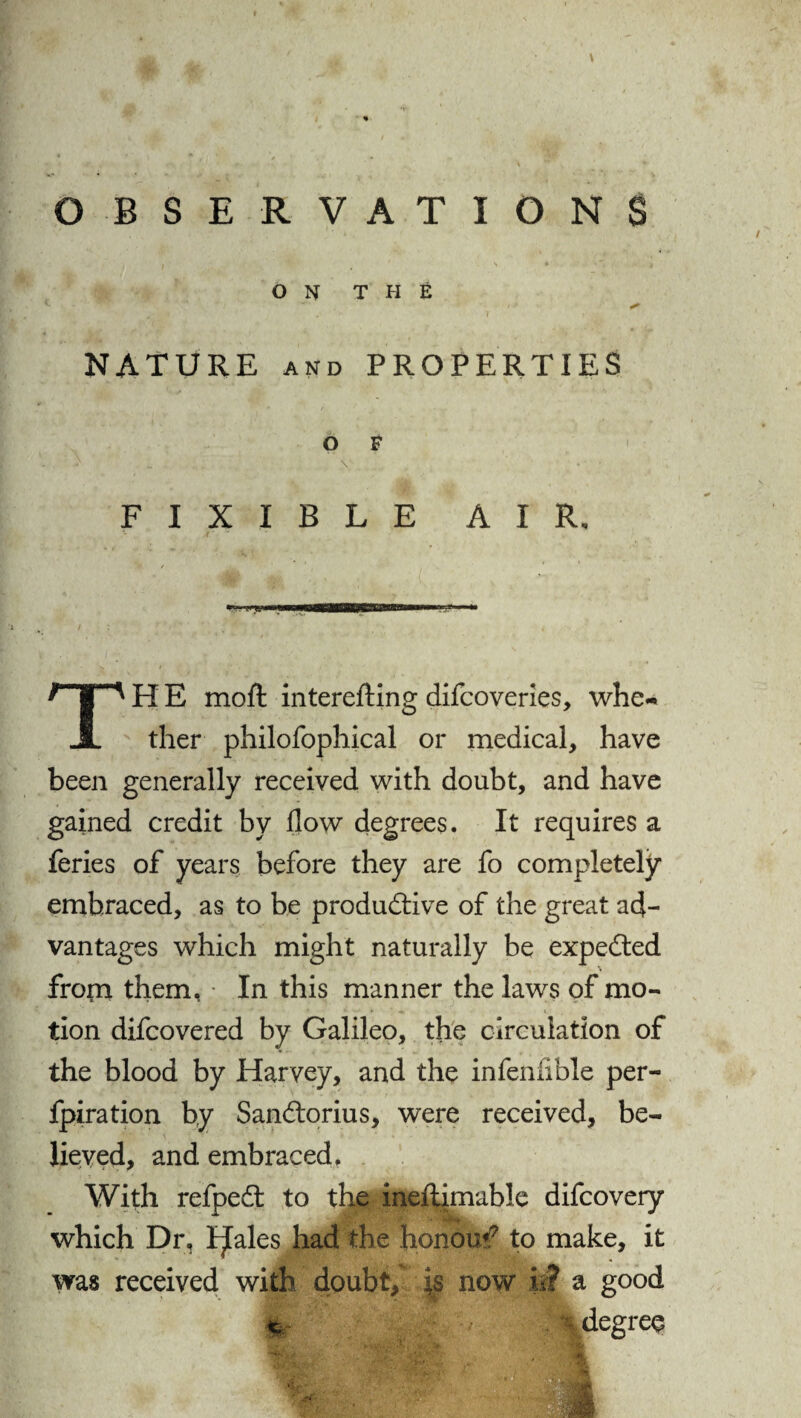 OBSERVATIONS • • T ’ * *» * * \ i ' ON THE * NATURE and PROPERTIES O F ' ^ „ . . .. V • - • F I X I B L E AIR, TH E moil: interefting difcoveries, whe¬ ther philofophical or medical, have been generally received with doubt, and have gained credit by flow degrees. It requires a feries of years before they are fo completely embraced, as to be productive of the great ad¬ vantages which might naturally be expeCted % frorn them, In this manner the laws of mo¬ tion difcovered by Galileo, the circulation of the blood by Harvey, and the infenfible per¬ foration by SanCtorius, were received, be¬ lieved, and embraced. With refpeCt to the ineftimable difcovery which Dr, I^ales had the honour to make, it was received with doubt, is now L? a good