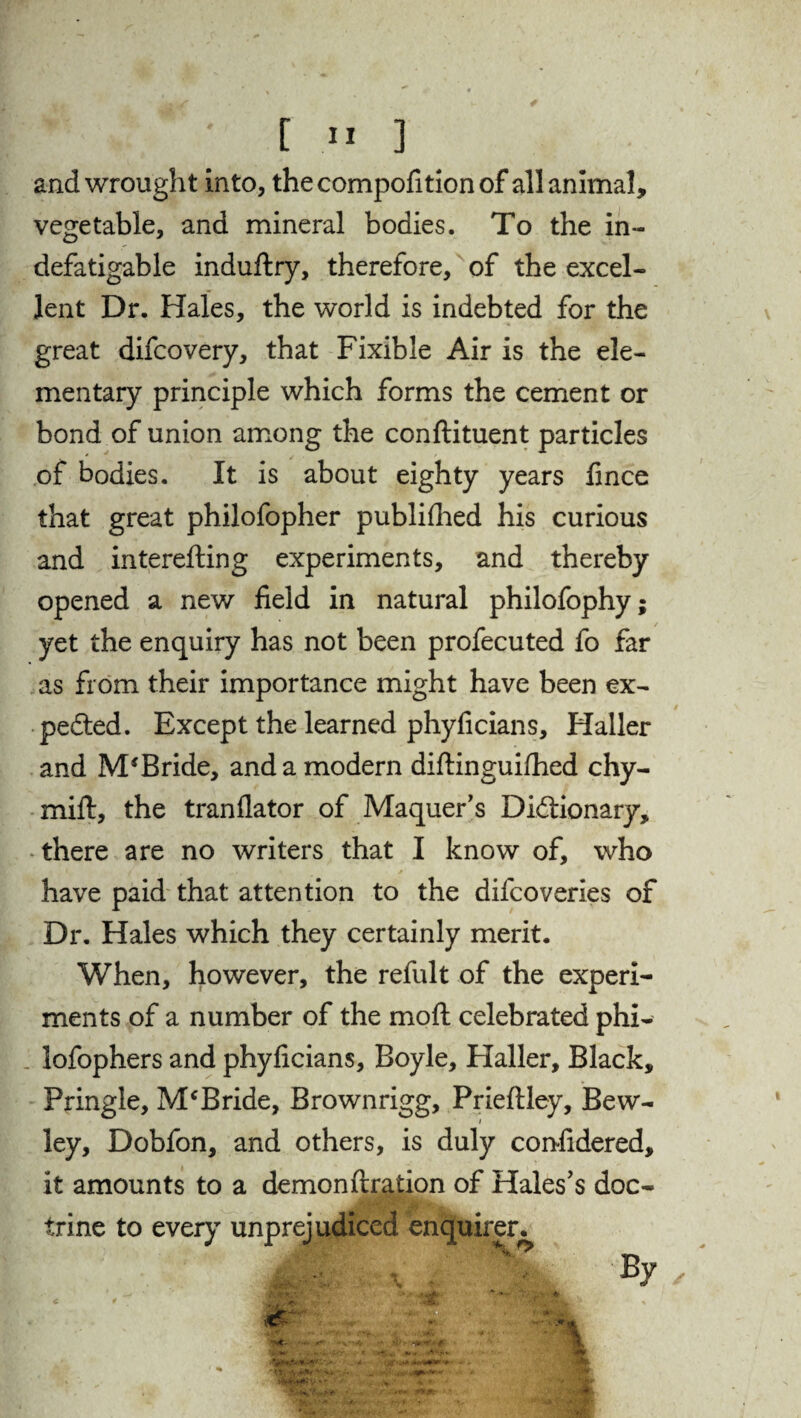 and wrought into, the compofition of all animal, vegetable, and mineral bodies. To the in¬ defatigable induftry, therefore, of the excel¬ lent Dr. Hales, the world is indebted for the great difcovery, that Fixible Air is the ele¬ mentary principle which forms the cement or bond of union among the conftituent particles of bodies. It is about eighty years lince that great philofopher publiflied his curious and interefting experiments, and thereby opened a new field in natural philofophy; yet the enquiry has not been profecuted fo far as from their importance might have been ex¬ pected. Except the learned phyficians, Haller and M*Bride, and a modern diftinguifhed chy- mift, the tranflator of Maquer’s Dictionary, there are no writers that I know of, who have paid that attention to the difcoveries of Dr. Hales which they certainly merit. When, however, the refult of the experi¬ ments of a number of the moft celebrated phi- lofophers and phyficians, Boyle, Haller, Black, Pringle, McBride, Brownrigg, Prieftley, Bew- ley, Dobfon, and others, is duly confidered, it amounts to a demon fixation of Hales’s doc¬ trine to every unprejudiced enquirer. By