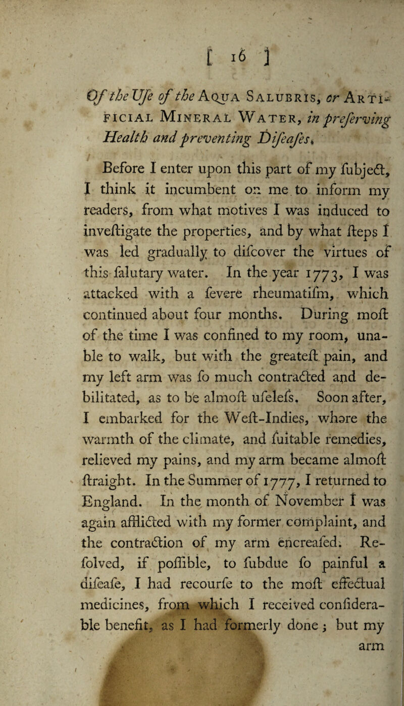 / [ 16 j Of theUfe of the Aqua Salubris, cr Arti^ ficial Mineral Water, inpreferving Health and preventing Difeafes* Before 1 enter upon this part of my fubjeCt, I think it incumbent on me to inform my readers, from what motives 1 was induced to invedigate the properties, and by what fteps 1 was led gradually to difcover the virtues of this falutary water. In the year 1773, I was attacked with a fevere rheumatifm, which continued about four months. During mod: of the time I was confined to my room, una¬ ble to walk, but with the greated pain, and my left arm was fo much contracted and de¬ bilitated, as to be almod ufelefs. Soon after, I embarked for the Weft-Indies, whore the warmth of the climate, and fuitable remedies, relieved my pains, and my arm became almofi: draight. In the Summer of 1777, I returned to England. In the month of November 1 was again afflicted with my former complaint, and the contraction of my arm encreafed. Re- folved, if poffible, to fubdue fo painful a difeafe, I had recourfe to the mod effectual medicines, from which I received confidera- ble benefit, as I had formerly done; but my arm 1