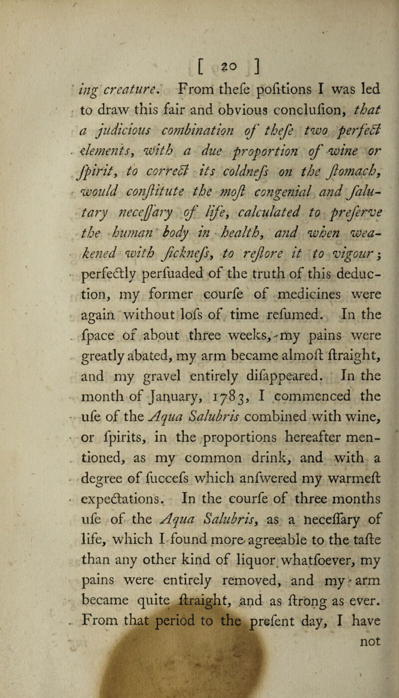 [ 2° ] ing creature. From thefe pofitions I was led to draw this fair and obvious conclulion, that a judicious combination of thefe two perfect dements, with a due proportion of wine or fpirity to cowed its coldnefs on the flomach, would confitute the mofl congenial and falu- tary necefj'ary of life, calculated to preferve the human body in health, and when wea¬ kened with fcknefs, to reflore it to vigour; perfectly perfuaded of the truth of this deduc¬ tion, my former courfe of medicines were again without lofs of time refumed. In the fpace of about three weeks,-my pains were greatly abated, my arm became almoft ftraight, and my gravel entirely difappeared. In the month of January, 1783, I commenced the ufe of the Aqua Salubris combined with wine, or fpirits, in the proportions hereafter men¬ tioned, as my common drink, and with a degree of fuccefs which anfwered my warmeft expectations. In the courfe of three months ufe of the Aqua Salubris, as a neceffary of life, which I found more-agreeable to the tafte than any other kind of liquor whatfoever, my pains were entirely removed, and my-arm became quite ftraight, .and as ftrong as ever. From that period to the prefent day, I have not