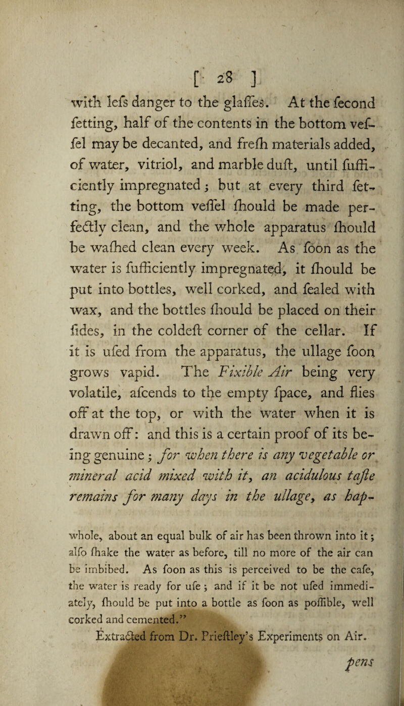 [•' *8 ] with lefs danger to the glades. At the fecond fetting, half of the contents in the bottom vef- fel may be decanted, and frefh materials added, of water, vitriol, and marble duft, until fuffi- ciently impregnated; but at every third fet- » ting, the bottom veflel fhould be made per¬ fectly clean, and the whole apparatus fhould be wafhed clean every week. As foon as the water is fufficiently impregnated, it fhould be put into bottles, well corked, and fealed with wax, and the bottles fhould be placed on their Tides, in the coldefc corner of the cellar. If it is ufed from the apparatus, the ullage foon grows vapid. The Fixible Air being very volatile, afcends to the empty fpace, and flies off at the top, or with the water when it is drawn off: and this is a certain proof of its be- ing genuine; for when there is any vegetable or mineral acid mixed with it, an acidulous tafle remains for many days in the ullage, as hap* whole, about an equal bulk of air has been thrown into it; alfo (hake the water as before, till no more of the air can be imbibed. As foon as this is perceived to be the cafe, the water is ready for ufe; and if it be not ufed immedi¬ ately, fhould be put into a bottle as foon as poflible, well corked and cemented.” r _ Extracted from Dr. Prieftley’s Experiments on Air.