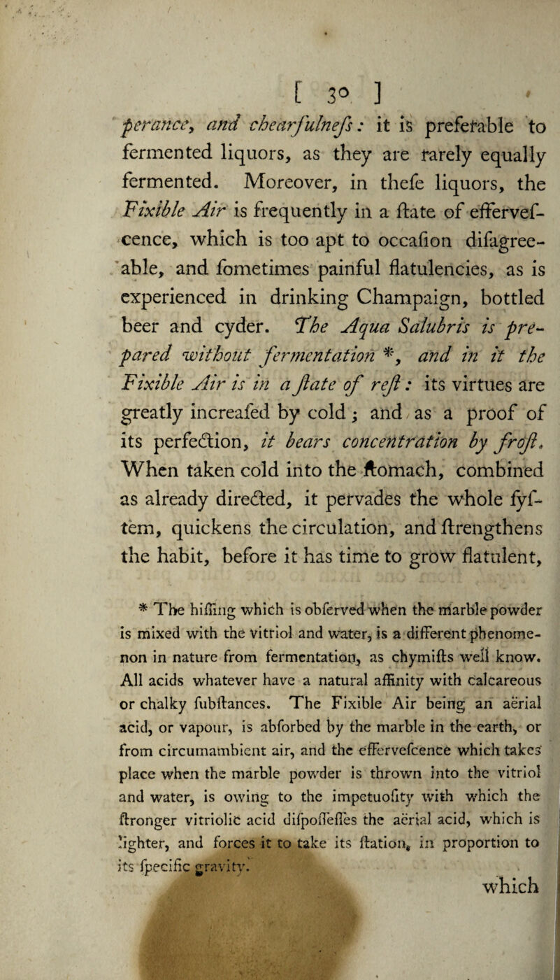 per an ce, and chearfulnefs; it is preferable to fermented liquors, as they are rarely equally fermented. Moreover, in thefe liquors, the Fixible Air is frequently in a date of effervef- cence, which is too apt to occafion difagree- able, and fometimes painful flatulencies, as is experienced in drinking Champaign, bottled beer and cyder. The Aqua Salubris is pre¬ pared without fermentation *, and in it the Fixible Air is in a fate of ref: its virtues are greatly increafed by cold ; and as a proof of its perfection, it bears concentration by frof. When taken cold into the ftornach, combined as already directed, it pervades the whole fyf- tern, quickens the circulation, and ftrengthens the habit, before it has time to grow flatulent, * The hiinng which is obferved when the marble powder is mixed with the vitriol and water, is a different phenome¬ non in nature from fermentation, as chymifts well know. All acids whatever have a natural affinity with calcareous or chalky fubftances. The Fixible Air being an aerial acid, or vapour, is abforbed by the marble in the earth, or from circumambient air, and the effervefcence which takes' place when the marble powder is thrown into the vitriol and water, is owing to the impetuofity with which the ftronger vitriolic acid difpoflefles the aerial acid, which is lighter, and forces it to take its ftation* in proportion to its fpecific gravity. which