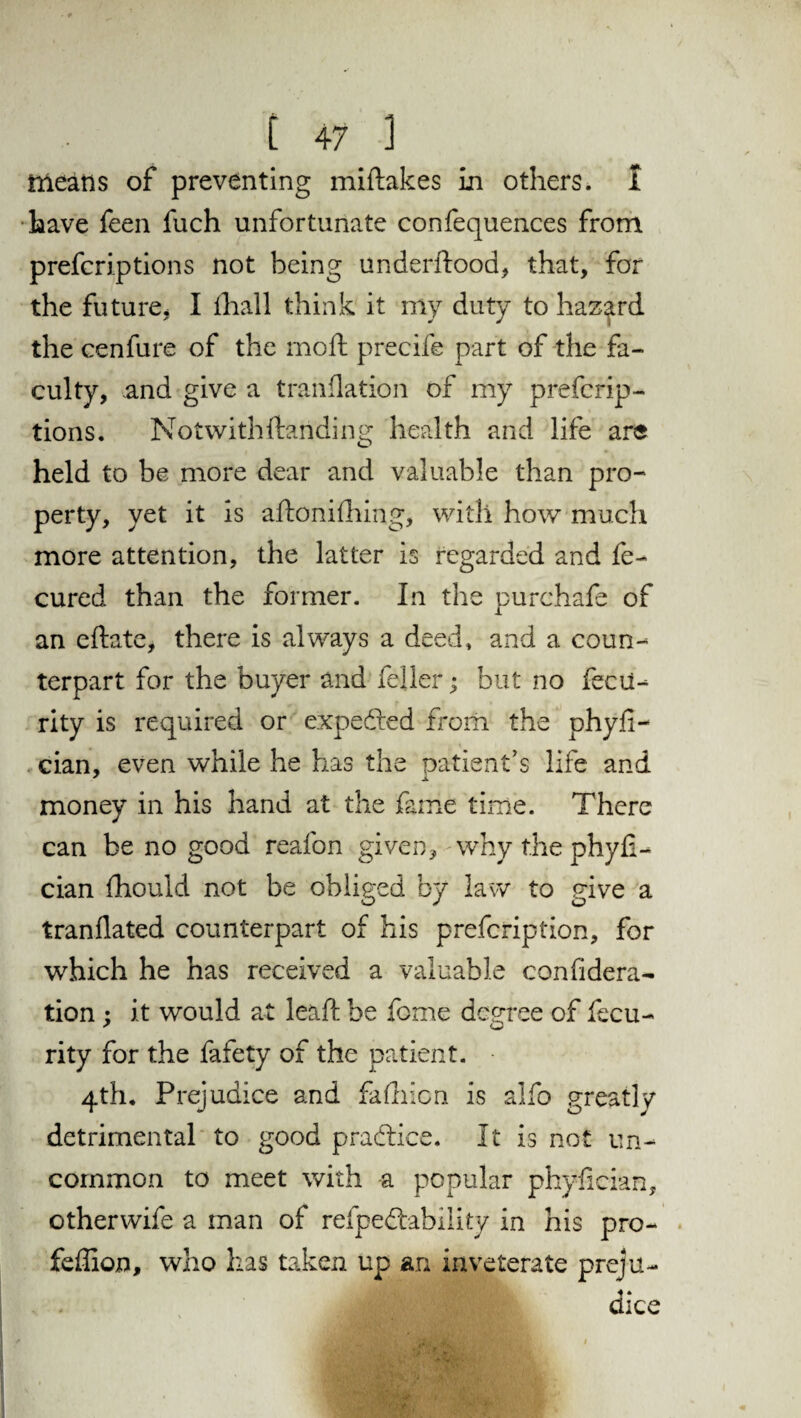 means of preventing miftakes in others, i have feen fuch unfortunate confequences from prefcriptions not being underftood, that, for the future, I fhall think it my duty to hazard the cenfure of the mod precife part of the fa¬ culty, and give a tranfiation of my prefcrip¬ tions. Notwith{landing health and life are held to be more dear and valuable than pro¬ perty, yet it is aftonifhing, with how much more attention, the latter is regarded and fe- cured than the former. In the purchafe of an eftate, there is always a deed, and a coun¬ terpart for the buyer and feller; but no fecit- rity is required or expedted from the phyfi- cian, even while he has the patient's life and money in his hand at the fame time. There can be no good reafon given, why the phyfi- cian fhould not be obliged by law to give a tranflated counterpart of his prefcription, for which he has received a valuable confidera¬ tion ; it would at leaf be feme decree of fecu- rity for the fafety of the patient. 4th. Prejudice and falhion is alfo greatly detrimental to good practice. It is not un¬ common to meet with a popular phylician, otherwife a man of refpedtability in his pro- feffion, who has taken up an inveterate preju¬ dice