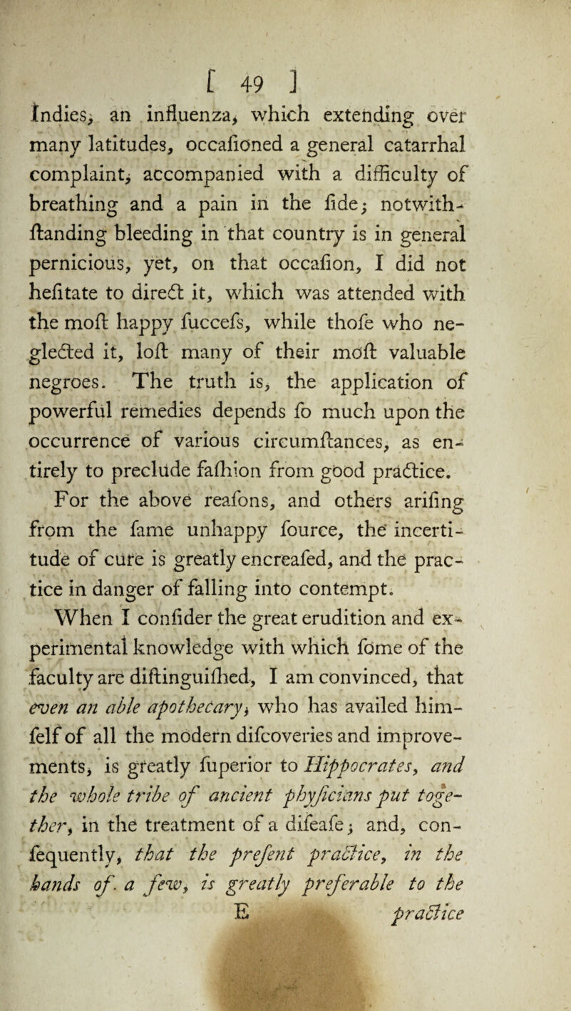 Indies, an influenza, which extending over many latitudes, occafioned a general catarrhal complaint; accompanied with a difficulty of breathing and a pain in the fide; notwith-* ftanding bleeding in that country is in general pernicious, yet, on that occafion, I did not hefitate to diredt it, which was attended with the moft happy fuccefs, while thofe who ne- gledted it, loft many of their mdft valuable negroes. The truth is, the application of powerful remedies depends fo much upon the occurrence of various circumftances, as en¬ tirely to preclude fafliion from good practice. For the above reafons, and others arifing from the fame unhappy fource, the' incerti¬ tude of cure is greatly encreafed, and the prac¬ tice in danger of falling into contempt. When I confider the great erudition and ex¬ perimental knowledge with which fdme of the faculty are diflinguifhed, I am convinced, that even an able apothecary, who has availed him- felf of all the modern difcoveries and improve¬ ments, is greatly fuperior to Hippocrates, and the whole tribe of ancient phyficians put toge¬ ther* in the treatment of a difeafe; and, con- fequently, that the prefent practice, in the bands of. a few, is greatly preferable to the E practice