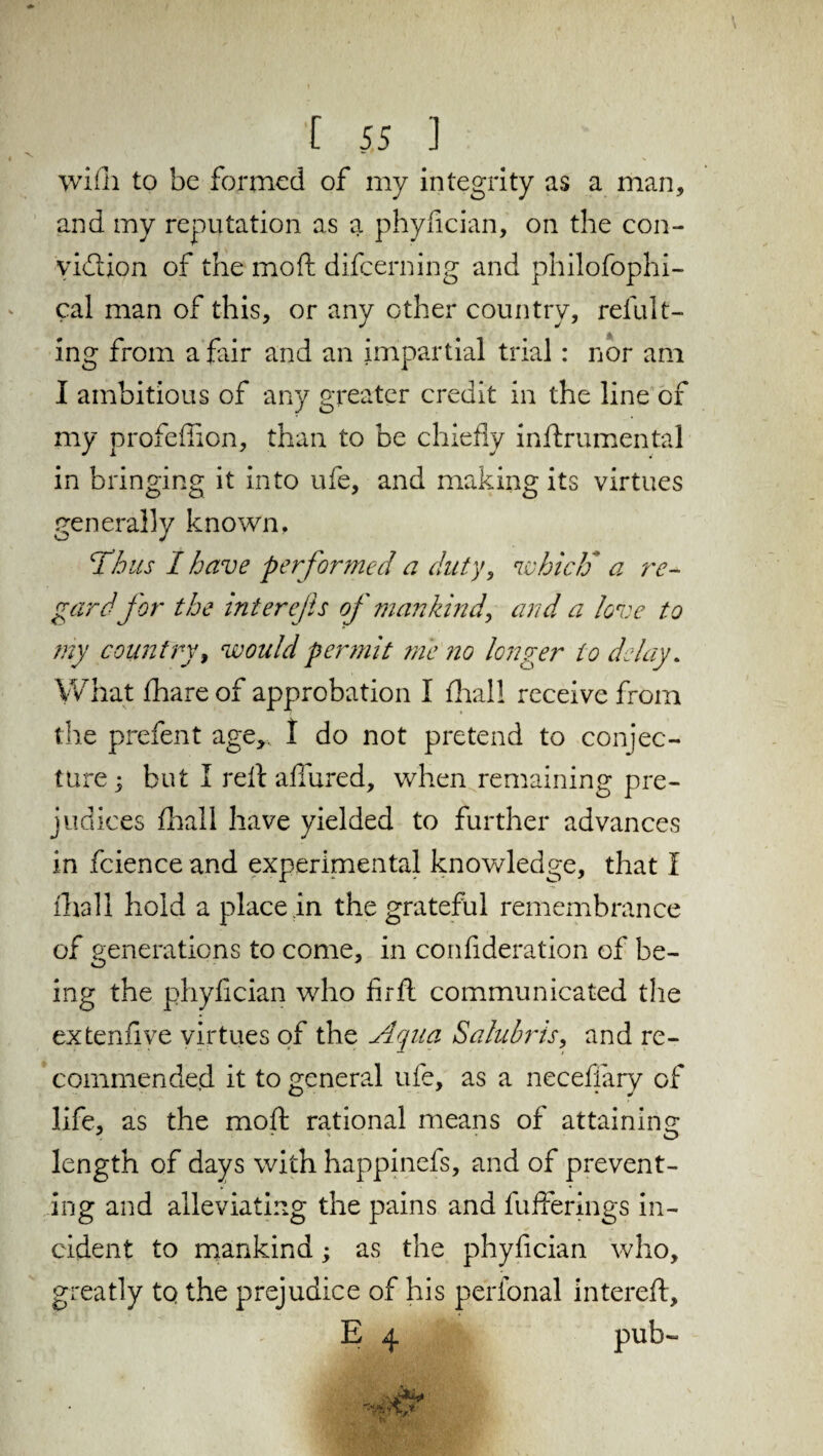 wifii to be formed of my integrity as a man, and my reputation as a phyfician, on the con- yidtion of the mod difcerning and philofophi- cal man of this, or any other country, refillt- ing from a fair and an impartial trial: nor am I ambitious of any greater credit in the line of my profeflion, than to be chiefly inftrumental in bringing it into ufe, and making its virtues generally known. Thus I have performed a duty, which* a re¬ gardfor the inter efts of mankind, and a love to my country, would permit me no longer to delay. What fhare of approbation I Aral! receive from the prefent age,. I do not pretend to conjec¬ ture; but I reft afiured, when remaining pre¬ judices fhall have yielded to further advances in fcience and experimental knowledge, that I fhall hold a place in the grateful remembrance of generations to come, in conflderation of be- O ing the phyfician who fir ft communicated the extenfive virtues of the Aqua Salubris, and re¬ commended it to general ufe, as a necefiary of life, as the mod rational means of attaining length of days with happinefs, and of prevent¬ ing and alleviating the pains and fufferings in¬ cident to mankind; as the phyfician who, greatly to the prejudice of his perfonal intereft, E 4 pub-