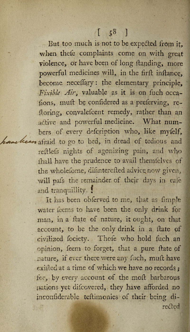 But too much is not to be expected from it, when thefe complaints come on with great violence, or have been of long {landing, more powerful medicines will, in the firft inftance, become neceffary: the elementary principle, Pixibie Air, valuable as it is on fuch occa¬ sions, muft be confidered as a preferving, re- floring, convalefcent remedy, rather than an active and powerful medicine. What num¬ bers of every description who, like myfelf, i afraid to go to bed, in dread of tedious and refllefs nights of agonizing pain, and who fliall have the prudence to avail themfelvcs of the wholefome, difinterefted advice now given, will pafs the remainder of their days in cafe and tranquillity, f It has been obferved to me, that as fimple water teems to have been the only drink for man, in a ftate of nature, it ought, on that account, to be the only drink in a ftate of civilized fociety. Thole who hold fuch an opinion, feem to forget, that a pure ftate of nature, if ever there were any fuch, muft have exifted at a time of which we have no records ; for, by every account of the moft barbarous nations yet difcovered, they have afforded no inconsiderable teftiinonies of their being di¬ rected